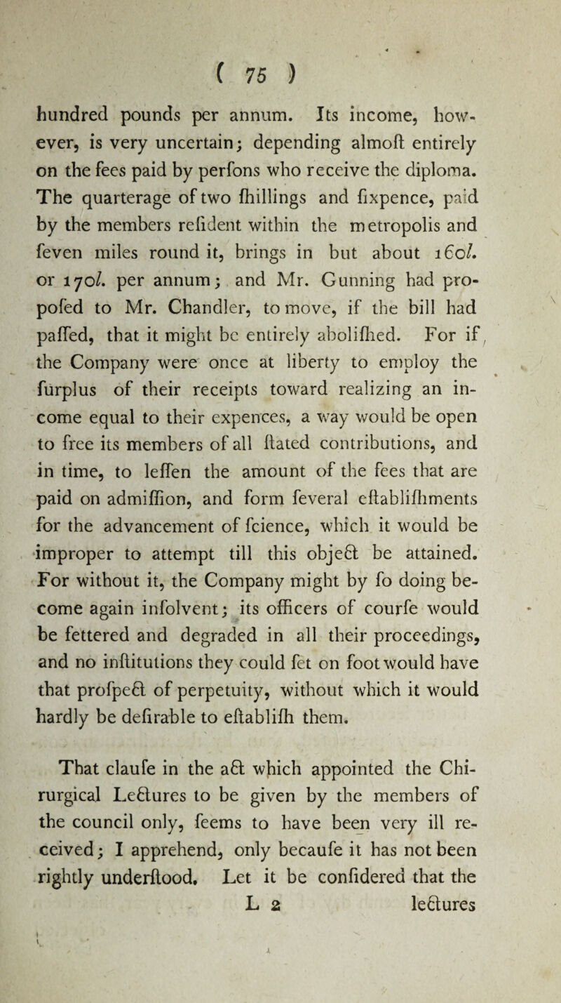 hundred pounds per annum. Its income, how¬ ever, is very uncertain; depending almoft entirely on the fees paid by perfons who receive the diploma. The quarterage of two (hillings and fixpence, paid by the members relident within the metropolis and feven miles round it, brings in but about 160/. or 170/. per annum; and Mr. Gunning had pro- pofed to Mr. Chandler, to move, if the bill had pa(Ted, that it might be entirely abolifhed. For if ; the Company were once at liberty to employ the furplus of their receipts toward realizing an in¬ come equal to their expences, a way would be open to free its members of all Hated contributions, and in time, to leflen the amount of the fees that are paid on admiffion, and form feveral eftabliffiments for the advancement of fcience, which it would be improper to attempt till this objeft be attained. For without it, the Company might by fo doing be¬ come again infolvent; its officers of courfe would be fettered and degraded in all their proceedings, and no inftitutions they could fet on foot would have that profpeft of perpetuity, without which it would hardly be defirable to eftabliffi them. That claufe in the aft which appointed the Chi- rurgical Leftures to be given by the members of the council only, feems to have been very ill re¬ ceived; I apprehend, only becaufe it has not been rightly underftood. Let it be confidered that the L 2 leftures ♦