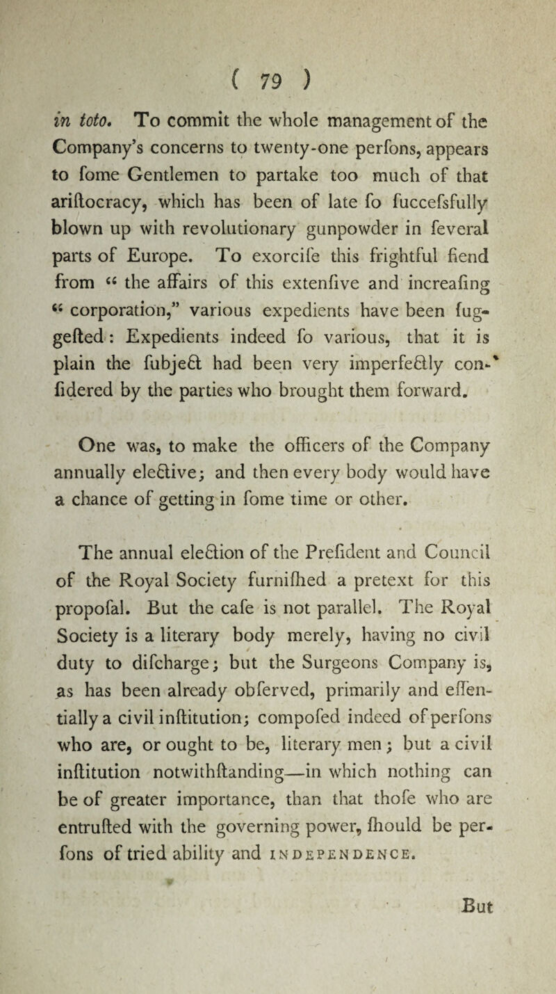 in toto. To commit the whole management of the Company’s concerns to twenty-one perfons, appears to fome Gentlemen to partake too much of that ariftocracy, which has been of late fo fuccefsfully blown up with revolutionary gunpowder in feveral parts of Europe. To exorcife this frightful fiend from “ the affairs of this extenfive and increafing “ corporation,” various expedients have been fug- gelled : Expedients indeed fo various, that it is plain the fubje£t had been very imperfe&ly con-' fidered by the parties who brought them forward. One was, to make the officers of the Company annually elective; and then every body would have a chance of getting in fome time or other. The annual election of the Prefident and Council of the Royal Society furniffied a pretext for this propofal. But the cafe is not parallel. The Royal Society is a literary body merely, having no civil duty to difcharge; but the Surgeons Company is, as has been already obferved, primarily and effien- tiallya civil inftitution; compofed indeed of perfons who are, or ought to be, literary men ; but a civil inftitution notwithftanding—in which nothing can be of greater importance, than that thofe who are entrufted with the governing power, ffiould be per¬ fons of tried ability and independence. But