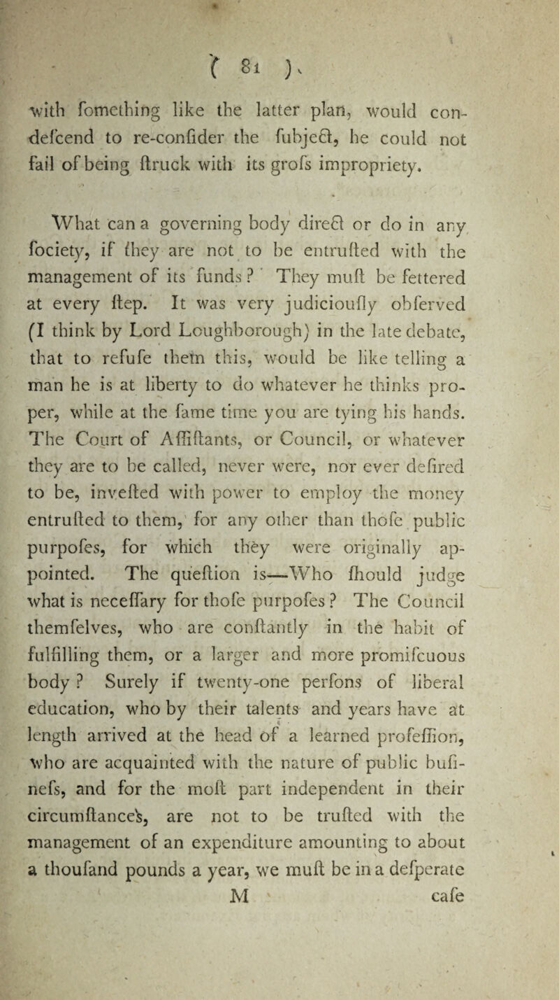 W-'- C Si ), -with fometbing like the latter plan, would con- defcend to re-confider the fubjedt, he could not fail of being (truck with its grofs impropriety. What can a governing body direct or do in any fociety, if (hey are not to be entrufted with the management of its funds ? ’ They muft be fettered at every ftep. It was very judicioufly obferved (I think by Lord Loughborough) in the late debate, that to refufe them this, would be like telling a man he is at liberty to do whatever he thinks pro¬ per, while at the fame time you are tying his hands. The Court of Afliftants, or Council, or whatever they are to be called, never were, nor ever defired to be, inverted with power to employ the money entrufted to them, for any other than thofe public purpofes, for which they were originally ap¬ pointed. The queftion is—Who fliould judge what is neceffary for thofe purpofes? The Council themfelves, who are conftantly in the habit of fulfilling them, or a larger and more promifcuous body ? Surely if twenty-one perfons of liberal education, who by their talents and years have at length arrived at the head of a learned profeftion, who are acquainted with the nature of public bufi- nefs, and for the molt part independent in their circumftances, are not to be trufted with the management of an expenditure amounting to about a thoufand pounds a year, we muft be in a defperate M ' cafe