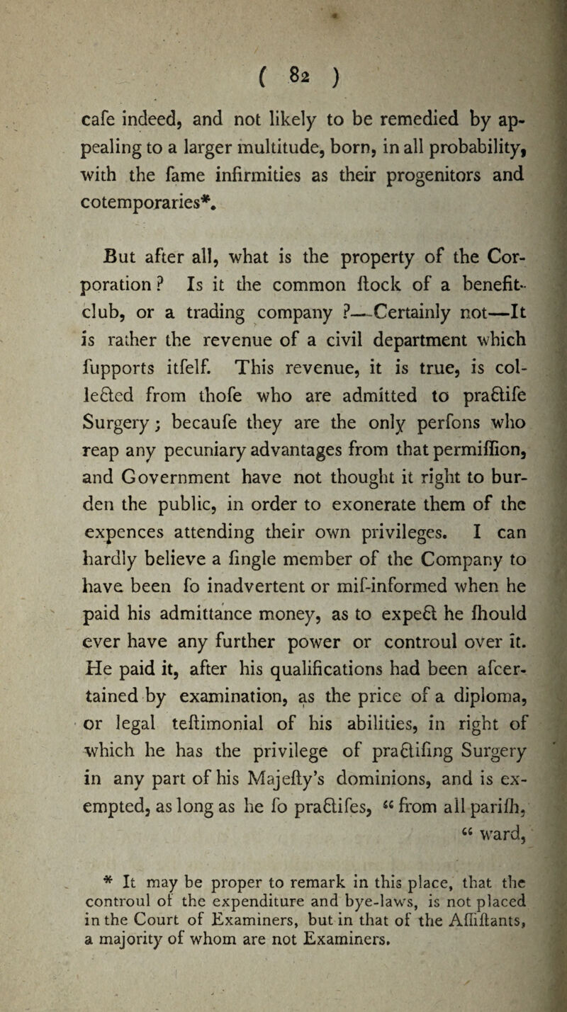 cafe indeed, and not likely to be remedied by ap¬ pealing to a larger multitude, born, in all probability, with the fame infirmities as their progenitors and co temporaries*. But after all, what is the property of the Cor¬ poration ? Is it the common flock of a benefit- club, or a trading company ?--Certainly not—It is rather the revenue of a civil department which fupports itfelf. This revenue, it is true, is col¬ lected from thofe who are admitted to praftife Surgery; becaufe they are the only perfons who reap any pecuniary advantages from that permiflion, and Government have not thought it right to bur¬ den the public, in order to exonerate them of the expences attending their own privileges. I can hardly believe a fingle member of the Company to have been fo inadvertent or mif-informed when he paid his admittance money, as to expeCl he Ihould ever have any further power or controul over it. He paid it, after his qualifications had been ascer¬ tained by examination, as the price of a diploma, or legal teftimonial of his abilities, in right of which he has the privilege of praClifing Surgery in any part of his Majefty’s dominions, and is ex¬ empted, as long as he fo praClifes, from all parifh, “ ward, * It may be proper to remark in this place, that the controul ol the expenditure and bye-laws, is not placed in the Court of Examiners, but in that of the Affiftants, a majority of whom are not Examiners.