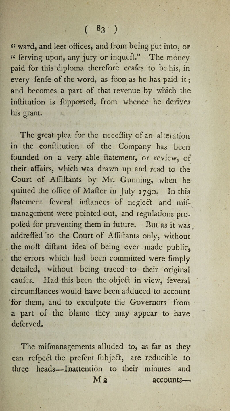 ■ C «3 ) « ward, and leet offices, and from being put into, or « ferving upon, any jury or inqueft.” The money paid for this diploma therefore ceafes to be his, in every fenfe of the word, as foon as he has paid it; and becomes a part of that revenue by which the inftitution is fupported, from whence he derives his grant. The great plea for the neceffity of an alteration in the conftitudon of the Company has been founded on a very able ftatement, or review, of their affairs, which was drawn up and read to the Court of Affiftants by Mr. Gunning, when he quitted the office of Matter in July 1790. In this ftatement feveral inftances of negleft and mif- management were pointed out, and regulations pro- pofed for preventing them in future. But as it was addreffed to the Court of Affittants only, without the molt diftant idea of being ever made public, the errors which had been committed were (imply detailed, without being traced to their original caufes. Had this been the obje£l in view, feveral circumftances would have been adduced to account for them, and to exculpate the Governors from a part of the blame they may appear to have deferved. The mifmanagements alluded to, as far as they can refpefl the prefent fubjefl, are reducible to three heads—Inattention to their minutes and