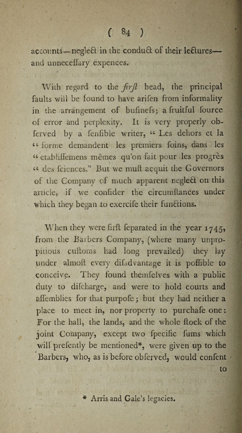 f accounts—negleft in the conduct of their le&ures— and unneceffary expences. k With regard to the JirJl head, the principal faults wiil be found to have arifen from informality in the arrangement of bufinefs; a fruitful fource of error and perplexity. It is very properly ob- ferved by a fenfible writer, u Les dehors et la “ forme demandent les premiers foins, dans les u etablilfemens mernes qu’on fait pour les progres “ des fciences.” But we mult acquit the Governors of the Company of much apparent neglehl on this article, if we confider the circumltances under which they began to exercife their functions. When they were firfl feparated in the year 1745, from the Baibers Company, (where many unpro- pitious cuftoms had long prevailed) they lay under almofi every difadvantage it is pohible to conceive. They found themfelves with a public duty to difcharge, and were to hold courts and aifemblies for that purpofe; but they had neither a place to meet in, nor property to purchafe one: For the hall, the lands, and the whole flock of the joint Company, except two fpecific fums which will prefently be mentioned*, were given up to the * N* Barbers, who, as is before obferved, would confent . to • / ' ' • • “ # Arris and Gale’s legacies. i ■