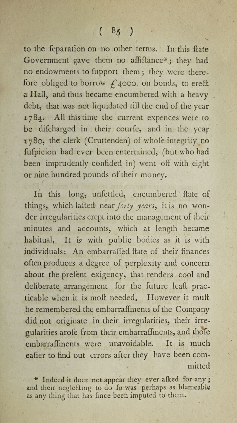 ( *5 ) to the reparation on no other terms. In this date Government gave them no affidance*; they had no endowments to fupport them; they were there¬ fore obliged to borrow ^4000 on bonds, to ere£t a Hall, and thus became encumbered with a heavy debt, that was not liquidated till the end of the year 1784. All this time the current expences were to be difcharged in their courfe, and in the ye ay 1780, the clerk (Cruttenden) of whofe integrity no fufpicion had ever been entertained, (but who had been imprudently confided in) went off with eight or nine hundred pounds of their money. In this long, unfettied, encumbered date of things, which laded near forty years, it is no won- der irregularities crept into the management of their minutes and accounts, which at length became habitual. It is with public bodies as it is with individuals: An embarraffed date of their finances often produces a degree of perplexity and concern about the prefent exigency, that renders cool and deliberate arrangement for the future lead prac¬ ticable when it is mod needed. However it mud be remembered the embarraffments of the Company did not originate in their irregularities, their irre¬ gularities arofe from their embarraffments, and thofe embarraffments were unavoidable. It is much eafier to find out errors after they have been com¬ mitted * Indeed it does not appear they ever afked for any ; and their negle£ting to do fo was perhaps as blameabie as any thing that has fince been imputed to them.
