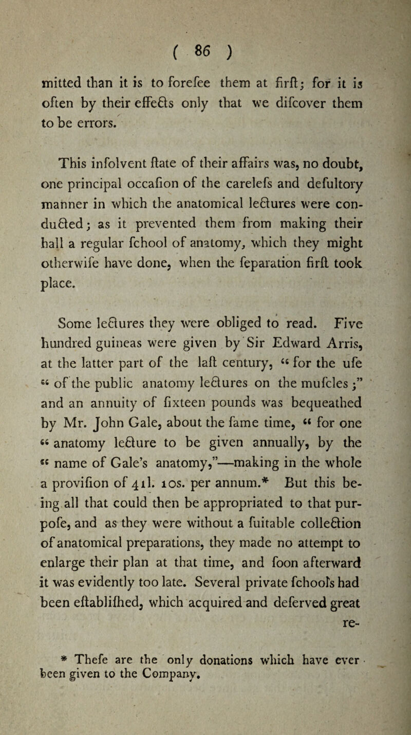 mitted than it is to forefee them at firft; for it is often by their effeCts only that we difcover them to be errors. This infolvent date of their affairs was, no doubt, one principal occafion of the carelefs and defultory manner in which the anatomical leCtures were con¬ ducted ; as it prevented them from making their hall a regular fchool of anatomy, which they might otherwife have done, when the feparation firfl took place. Some leCtures they were obliged to read. Five hundred guineas were given by Sir Edward Arris, at the latter part of the laft century, “ for the ufe « of the public anatomy leCtures on the mufcles and an annuity of fixteen pounds was bequeathed by Mr. John Gale, about the fame time, “ for one « anatomy leCture to be given annually, by the « name of Gale’s anatomy,”—making in the whole a provifion of 4th 10s. per annum.* But this be¬ ing all that could then be appropriated to that pur- pofe, and as they were without a fuitable collection of anatomical preparations, they made no attempt to enlarge their plan at that time, and foon afterward it was evidently too late. Several private fchools had been eftablifhed, which acquired and deferved great re- * Thefe are the only donations which have ever • been given to the Company.