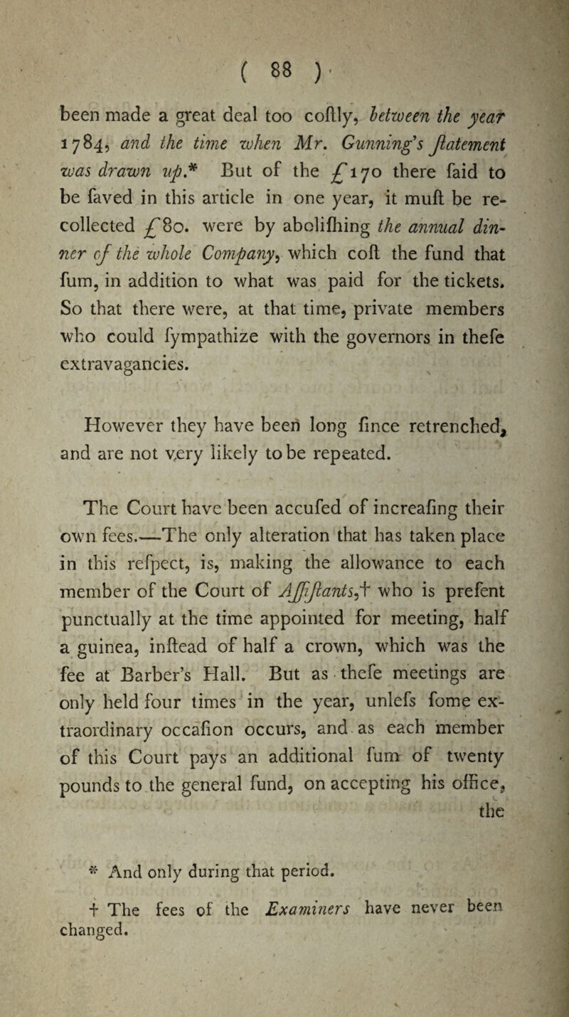 been made a great deal too collly, between the year 1784, and the time when Mr. Gunning's Jlate7nent was drawn up* But of the /T70 there faid to be faved in this article in one year, it mull be re¬ collected /’Bo. were by aboliffiing the annual din¬ ner of the whole Company, which coft the fund that fum, in addition to what was paid for the tickets. So that there were, at that time, private members who could fympathize with the governors in thefe extravagancies. However they have been long fince retrenched, and are not v,ery likely to be repeated. The Court have been accufed of increafing their own fees.—The only alteration that has taken place in this refpect, is, making the allowance to each member of the Court of Ajjijlants^f who is prefent punctually at the time appointed for meeting, half a guinea, inftead of half a crown, which was the fee at Barber’s Hall. But as thefe meetings are only held four times in the year, unlefs fome ex¬ traordinary occalion occurs, and as each member of this Court pays an additional fum of twenty pounds to the general fund, on accepting his office, the * And only during that period. + The fees of the Examiners have never been changed.