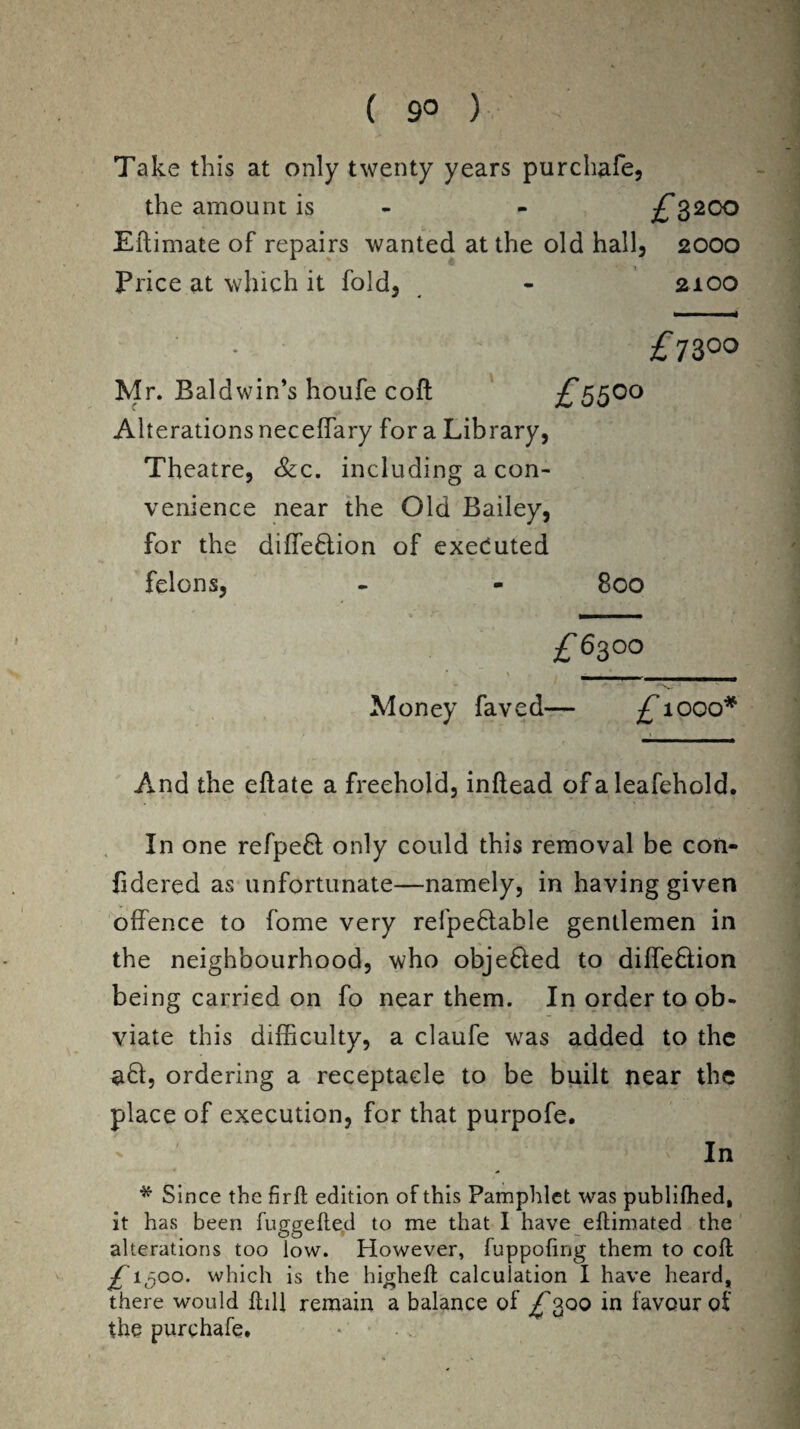 ( 9° ) Take this at only twenty years purchafe, the amount is £3200 Eftimate of repairs wanted at the old hall, 2000 Price at which it fold, - 2100 £7300 Mr. Baldwin’s houfe cofl £55°° Alterations neceffary for a Library, Theatre, &c. including a con¬ venience near the Old Bailey, for the diffeflion of executed felons, - - 800 £6300 \ __ Money faved— £1000* And the eftate a freehold, inflead of a leafehold. In one refpe6l only could this removal be con- fidered as unfortunate—namely, in having given offence to forne very refpe&able gentlemen in the neighbourhood, who obje&ed to diffe&ion being carried on fo near them. In order to ob¬ viate this difficulty, a claufe was added to the 38:, ordering a receptacle to be built near the place of execution, for that purpofe. ' In * Since the fi r ft edition of this Pamphlet was published, it has been fuggefted to me that I have eftimated the alterations too low. However, fuppofing them to coft £1500. which is the higheft calculation I have heard, there would kill remain a balance of ^300 in favour of the purchafe.