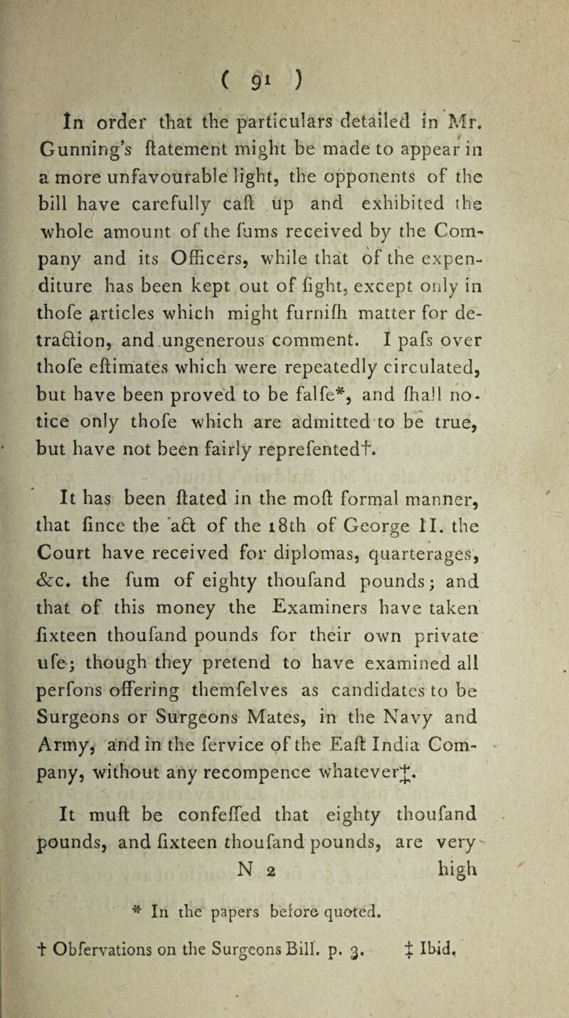 In order that the particulars detailed in Mr. Gunning’s ftatement might be made to appear in a more unfavourable light, the opponents of the bill have carefully call up and exhibited the whole amount of the fums received by the Com¬ pany and its Officers, while that of the expen¬ diture has been kept out of fight, except only in thofe articles which might furniffi matter for de- traflion, and ungenerous comment. I pafs over thofe eftimates which were repeatedly circulated, but have been proved to be falfe*, and ffiall no¬ tice only thofe which are admitted to be true, but have not been fairly reprefentedf. It has been ftated in the mofl formal manner, that fince the aft of the 18th of George II. the Court have received for diplomas, quarterages, &c. the fum of eighty thoufand pounds; and that of this money the Examiners have taken fixteen thoufand pounds for their own private ufe; though they pretend to have examined all perfons offering themfelves as candidates to be Surgeons or Surgeons Mates, in the Navy and Army, and in the fervice of the Eaft India Com¬ pany, without any recompence whatever^. It muft be confeffed that eighty thoufand pounds, and fixteen thoufand pounds, are very N 2 high * In die papers before quoted, t Obfervations on the Surgeons Bill. p. 3. J Ibid,
