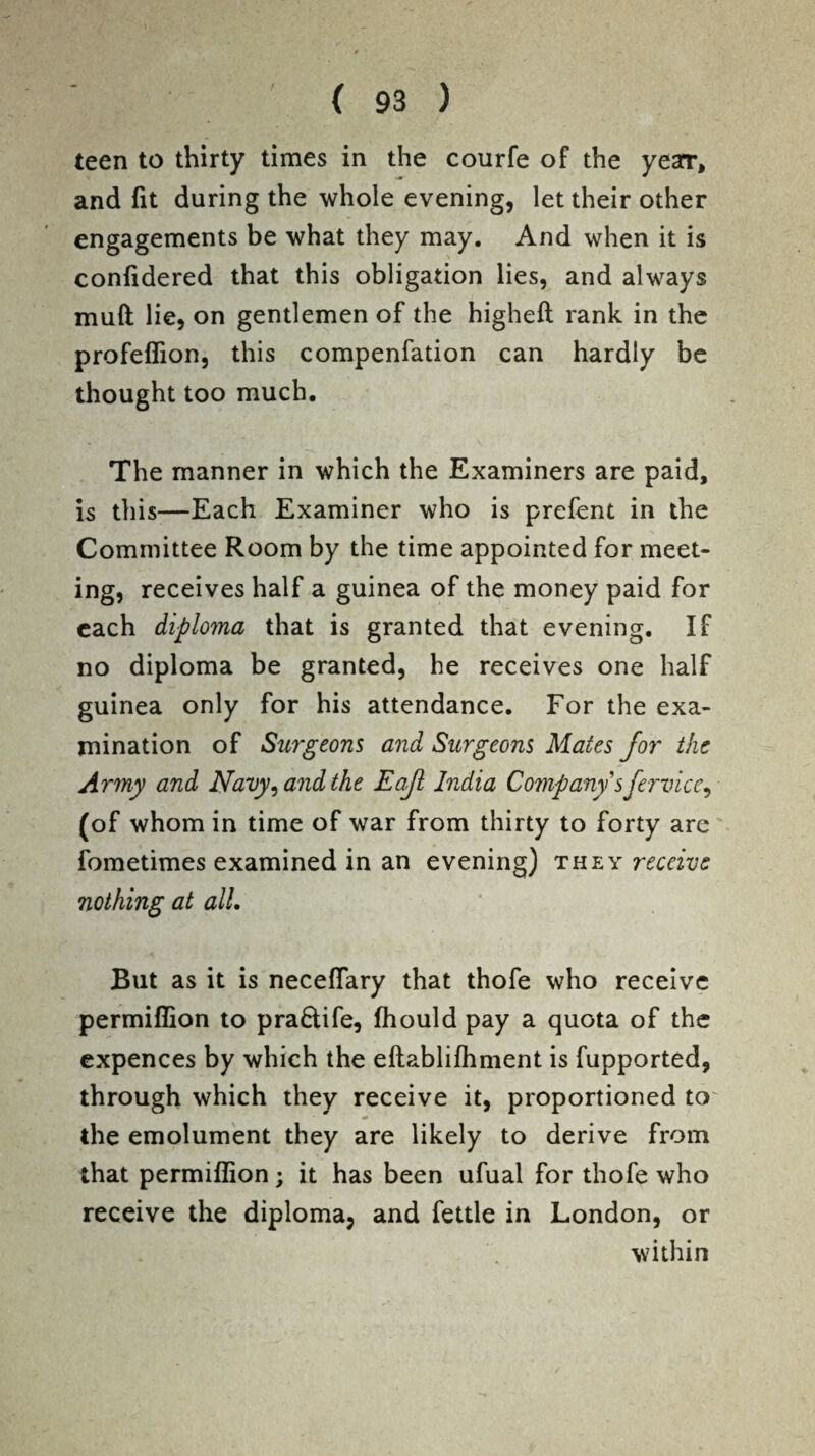 teen to thirty times in the courfe of the yearr, and fit during the whole evening, let their other engagements be what they may. And when it is confidered that this obligation lies, and always mud lie, on gentlemen of the higheft rank in the profeflion, this compenfation can hardly be thought too much. The manner in which the Examiners are paid, is this—Each Examiner who is prefent in the Committee Room by the time appointed for meet¬ ing, receives half a guinea of the money paid for each diploma that is granted that evening. If no diploma be granted, he receives one half guinea only for his attendance. For the exa¬ mination of Surgeons and Surgeons Mates for the Army and Navy, and the Eaft India Company 'sfervice, (of whom in time of war from thirty to forty are fometimes examined in an evening) they receive nothing at all. But as it is necefiary that thofe who receive permiflion to pra&ife, fhould pay a quota of the expences by which the eftablifhment is fupported, through which they receive it, proportioned to' * the emolument they are likely to derive from that permiflion; it has been ufual for thofe who receive the diploma, and fettle in London, or within