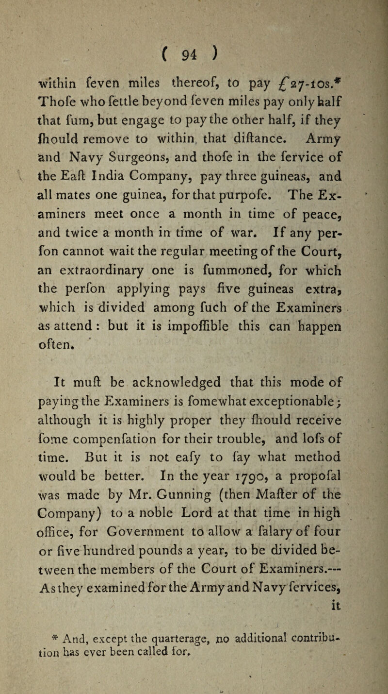•within feven miles thereof, to pay ^27-ios.* Thofe who fettle beyond feven miles pay only half that fum, but engage to pay the other half, if they Ihould remove to within that diftance. Army and Navy Surgeons, and thofe in the fervice of the Eaft India Company, pay three guineas, and all mates one guinea, for that purpofe. The Ex¬ aminers meet once a month in time of peace, and twice a month in time of war. If any per- fon cannot wait the regular meeting of the Court, an extraordinary one is fummoned, for which the perfon applying pays five guineas extra, which is divided among fuch of the Examiners as attend : but it is impoflible this can happen often. It mufl be acknowledged that this mode of paying the Examiners is fomewhat exceptionable; although it is highly proper they fliould receive fome compenfation for their trouble, and lofs of time. But it is not eafy to fay what method would be better. In the year 1790, a propofal was made by Mr. Gunning (then Matter of the Company) to a noble Lord at that time in high office, for Government to allow a falary of four or five hundred pounds a year, to be divided be¬ tween the members of the Court of Examiners.— As they examined for the Army and Navy fervices, it * And, except the quarterage, no additional contribu¬ tion has ever been called lor. u