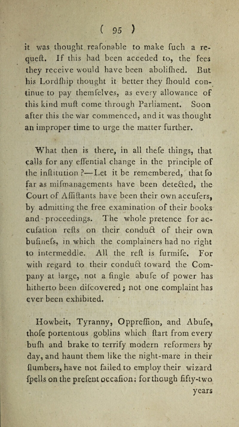 it was thought reafonable to make fuch a re- qued. If this had been acceded to, the fees they receive would have been aboliflied. But his Lordfhip thought it better they fhould con¬ tinue to pay themfelves, as every allowance of this kind mud come through Parliament. Soon after this the war commenced, and it was thought an improper time to urge the matter further. What then is there, in all thefe things, that calls for any edential change in the principle of the inditution ?—Let it be remembered, that fo far as mifmanagements have been detebled, the Court of Adidants have been their own accufers, by admitting the free examination of their books and - proceedings. The whole pretence for ac- cufation reds on their conduct of their own. budnefs, in which the complainers had no right to intermeddle. All the red is furmife. For with regard to their conduct toward the Com¬ pany at large, not a (ingle abufe of power has hitherto been difcovered; not one complaint has ever been exhibited. Howbeit, Tyranny, Oppredion, and Abufe, thofe portentous goblins which dart from every budi and brake to terrify modern reformers by day, and haunt them like the night-mare in their dumbers, have not failed to employ their wizard fpells on the prefent occadon; for though dfty-two years