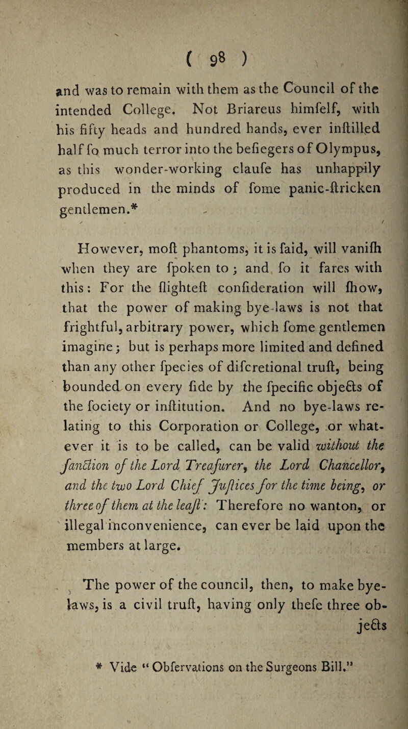 V. ( 98 ) > 1 and was to remain with them as the Council of the intended College. Not Briareus himfelf, with his fifty heads and hundred hands, ever inftilfed half fo much terror into the befiegers of Olympus, as this wonder-working claufe has unhappily produced in the minds of fome panic-ftricken gentlemen.* ^  f However, mod phantoms, itisfaid, will vanifh when they are fpoken to ; and fo it fares with this: For the flighteft confideration will fhow* that the power of making bye -laws is not that frightful, arbitrary power, which fome gentlemen imagine; but is perhaps more limited and defined than any other fpecies of difcretional truft:, being bounded on every fide by the fpecific objefls of the fociety or inftitution. And no bye-laws re¬ lating to this Corporation or College, or what¬ ever it is to be called, can be valid without the fandion of the Lord Treasurer, the Lord Chancellor, and the two Lord Chief Juflices for the time being, or three of them at the leaf: Therefore no wanton, or illegal inconvenience, can ever be laid upon the members at large. The power of the council, then, to make bye¬ laws, is a civil truft, having only thefe three ob¬ jects * Vide “ Obfervations on the Surgeons Bill.”