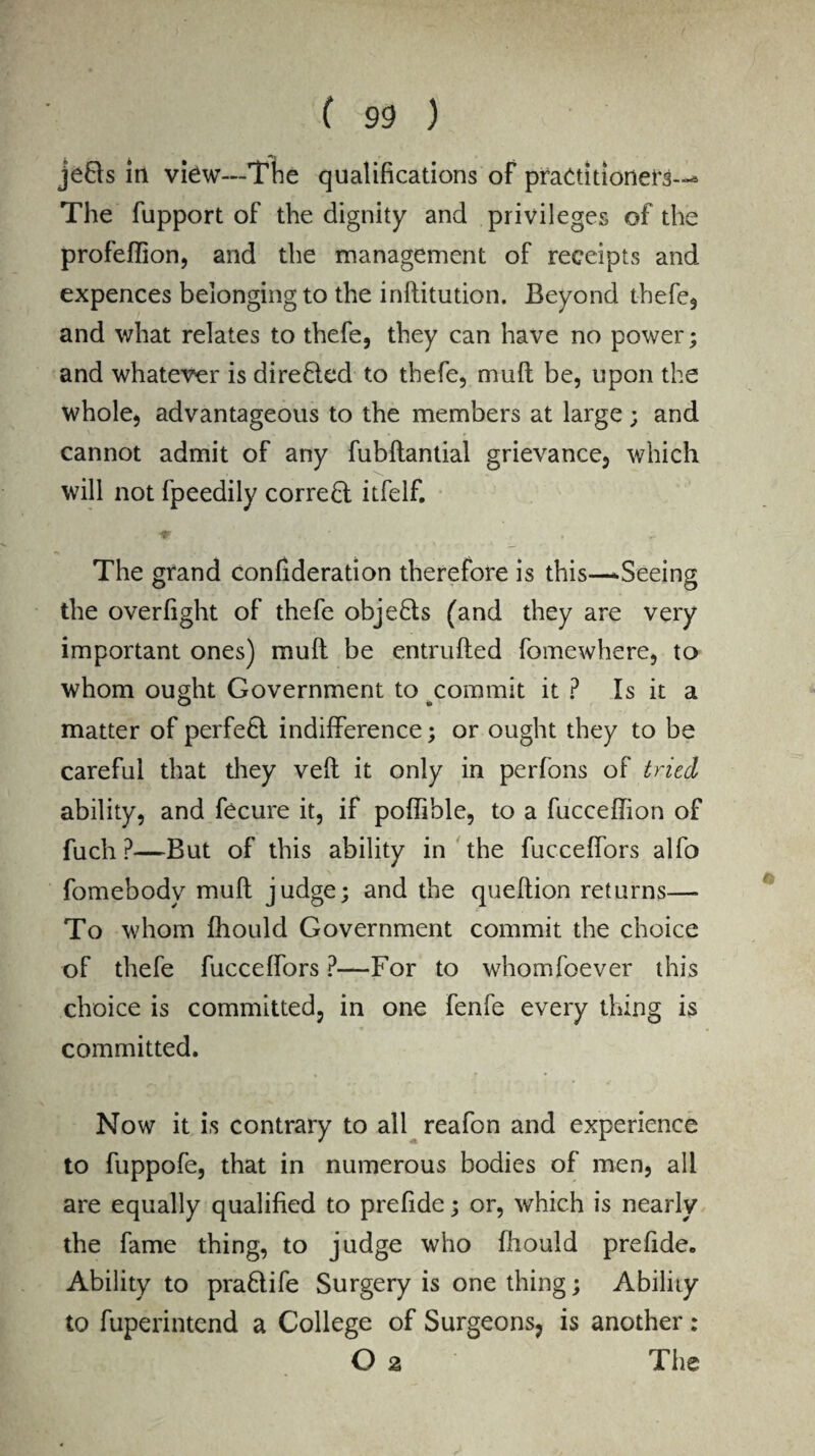 jefls in view—The qualifications of practitioners--* The fupport of the dignity and privileges of the profeffion, and the management of receipts and expences belonging to the inflitution. Beyond thefe, and what relates to thefe, they can have no power; and whatever is directed to thefe, mull be, upon the whole, advantageous to the members at large; and cannot admit of any fubllantial grievance, which will not fpeedily correct itfelf. The grand confideration therefore is this—-Seeing the overfight of thefe objects (and they are very important ones) mull be entrufted fomewhere, to whom ought Government to commit it ? Is it a matter of perfetl indifference; or ought they to be careful that they veil it only in perfons of tried ability, and fecure it, if poffible, to a fucceffion of fuch ?—But of this ability in the fucceffors alfo fomebody mult judge; and the queftion returns— To whom fhould Government commit the choice of thefe fucceffors ?—For to whomfoever this choice is committed, in one fenfe every thing is committed. Now it is contrary to all reafon and experience to fuppofe, that in numerous bodies of men, all are equally qualified to prefide; or, which is nearly the fame thing, to judge who fhould prefide. Ability to pra&ife Surgery is one thing; Ability to fuperintend a College of Surgeons, is another: O 2 The