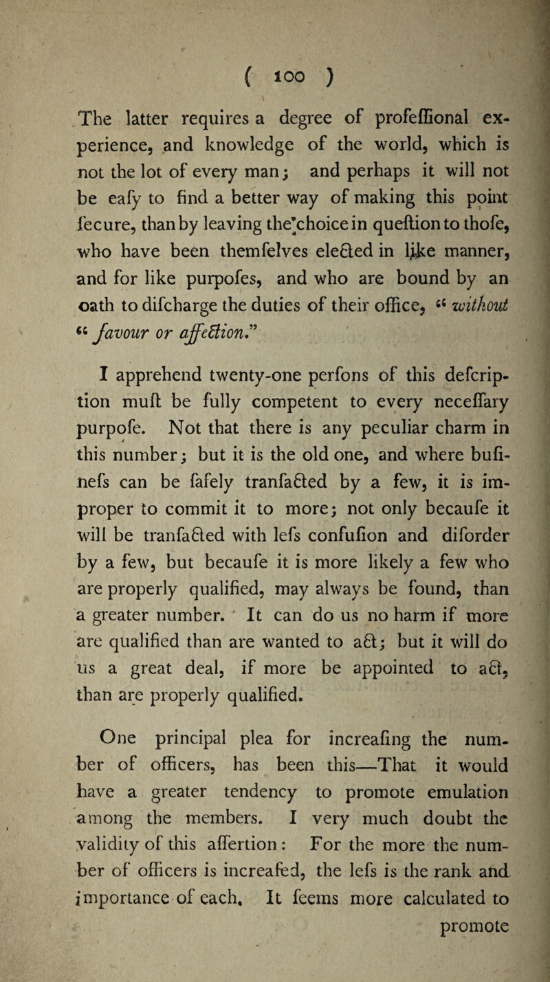\ The latter requires a degree of profeffional ex¬ perience, and knowledge of the world, which is not the lot of every man; and perhaps it will not be eafy to find a better way of making this point fecure, than by leaving the^choicein queftionto thofe, who have been themfelves ele&ed in tyke manner, and for like purpofes, and who are bound by an oath to difcharge the duties of their office, 66 without favour or affcEtion.” I apprehend twenty-one perfons of this defcrip- tion muft be fully competent to every neceffary purpofe. Not that there is any peculiar charm in this number; but it is the old one, and where bufi- nefs can be fafely tranfa&ed by a few, it is im¬ proper to commit it to more; not only becaufe it will be tranfafted with lefs confufion and diforder by a few, but becaufe it is more likely a few who are properly qualified, may always be found, than a greater number. ' It can do us no harm if more are qualified than are wanted to aft; but it will do us a great deal, if more be appointed to aft, than are properly qualified. One principal plea for increafing the num¬ ber of officers, has been this—That it would have a greater tendency to promote emulation among the members. I very much doubt the validity of this affertion : For the more the num¬ ber of officers is increafed, the lefs is the rank and importance of each. It feems more calculated to promote
