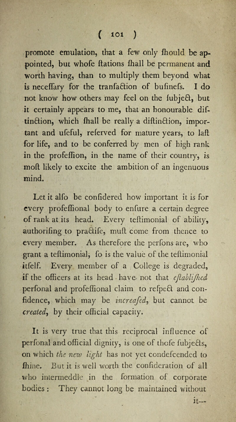 ( 10* ) promote emulation, that a few only fhould be ap¬ pointed, but whofe Rations fhall be permanent and worth having, than to multiply them beyond what is neceffary for the tranfaflion of bufinefs. I do not know how others may feel on the fubjeft, but it certainly appears to me, that an honourable dif- tin&ion, which fhall be really a diftin&ion, impor¬ tant and ufeful, referved for mature years, to laft for life, and to be conferred by men of high rank in the profeffion, in the name of their country, is molt likely to excite 4;he ambition of an ingenuous mind. Let it alfo be confidered how important it is for every profeffional body to enfure a certain degree of rank at its head. Every teflimonial of ability, authorifing to pra8ife, muff come from thence to every member. As therefore the perfons are, who grant a teflimonial, fo is the value of the teflimonial itfelf. Every member of a College is degraded, if the officers at its head have, not that ejlablijhed perfonal and profeffional claim to refpefl and con¬ fidence, which may be increased, but cannot be created, by their official capacity. o It is very true that this reciprocal influence of perfonal and official dignity, is one of thofe fubje8s, on which the new light has not yet condefcended to ffiine. But it is well worth the confideration of all who intermeddle in the formation of corporate bodies: They cannot long be maintained without it-'