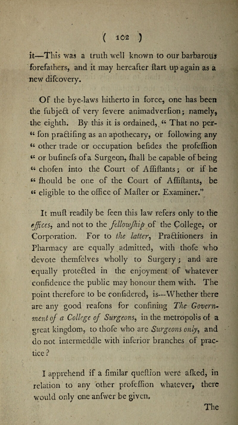( ) it—This was a truth well known to our barbarous forefathers, and it may hereafter Hart up again as a new difcovery. Of the bye-laws hitherto in force, one has been the fubje£l of very fevere animadverfion; namely, the eighth. By this it is ordained, 66 That no per- 6C fon pra&ifing as an apothecary, or following any “ other trade or occupation befides the profeffion c; or bufmefs of a Surgeon, fhall be capable of being u chofen into the Court of Affillants; or if he u fhould be one of the Court of Affiftants, be « eligible to the office of Mailer or Examiner.” It mull readily be feen this law refers only to the cjfices, and not to the fellowjhip of the College, or Corporation. For to the latter, Pra6litioners in Pharmacy are equally admitted, with thofe who devote themfelves wholly to Surgery; and are equally protefiled in the enjoyment of whatever confidence the public may honour them with. The point therefore to be confidered, is—Whether there are any good reafons for confining The Govern- meat of a College of Surgeons, in the metropolis of a great kingdom, to thofe who are Surgeons only, and - do not intermeddle with inferior branches of prac* tice ? I apprehend if a fimilar quellion were allied, in relation to any other profeffion whatever, there would only one anfwer be given. The