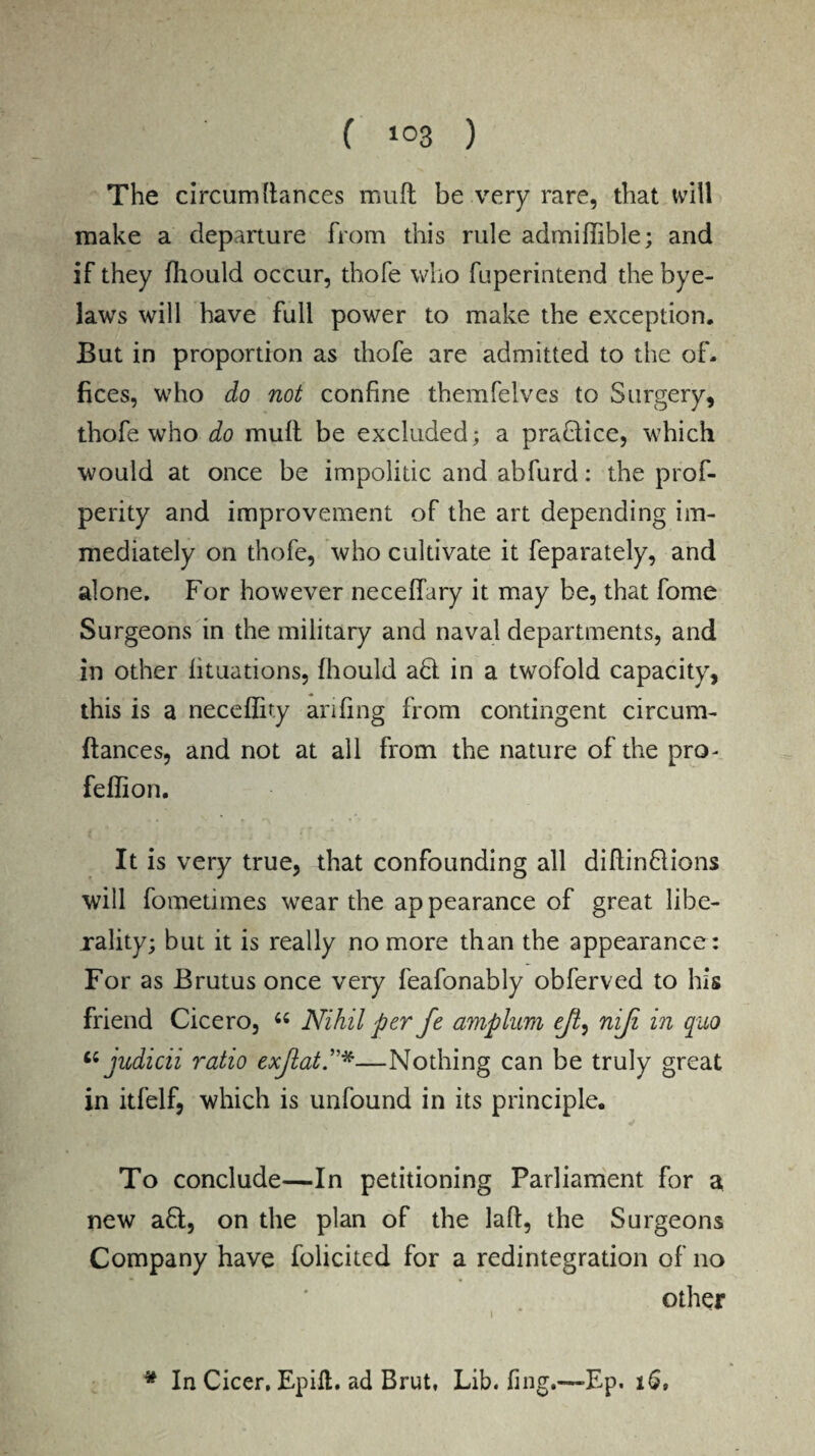 The circumltances muft be very rare, that will make a departure from this rule admiffible; and if they fhould occur, thofe who fuperintend the bye¬ laws will have full power to make the exception. But in proportion as thofe are admitted to the of¬ fices, who do not confine themfelves to Surgery, thofe who do muft be excluded; a pradice, which would at once be impolitic and abfurd: the prof- perity and improvement of the art depending im¬ mediately on thofe, who cultivate it feparately, and alone. For however neceffary it may be, that fome Surgeons in the military and naval departments, and in other fituations, fhould ad in a twofold capacity, this is a neceffity anting from contingent circum- ftances, and not at all from the nature of the pro- feffion. It is very true, that confounding all diftindions will fometimes wear the appearance of great libe¬ rality; but it is really no more than the appearance: For as Brutus once very feafonably obferved to his friend Cicero, u Nihil per fe amplum eft, niji in quo judicii ratio exflatP*—Nothing can be truly great in itfelf, which is unfound in its principle. To conclude—In petitioning Parliament for a new ad, on the plan of the lad, the Surgeons Company have folicited for a redintegration of no other * In Cicer, Epift. ad Brut, Lib. fing.—Ep. 16,