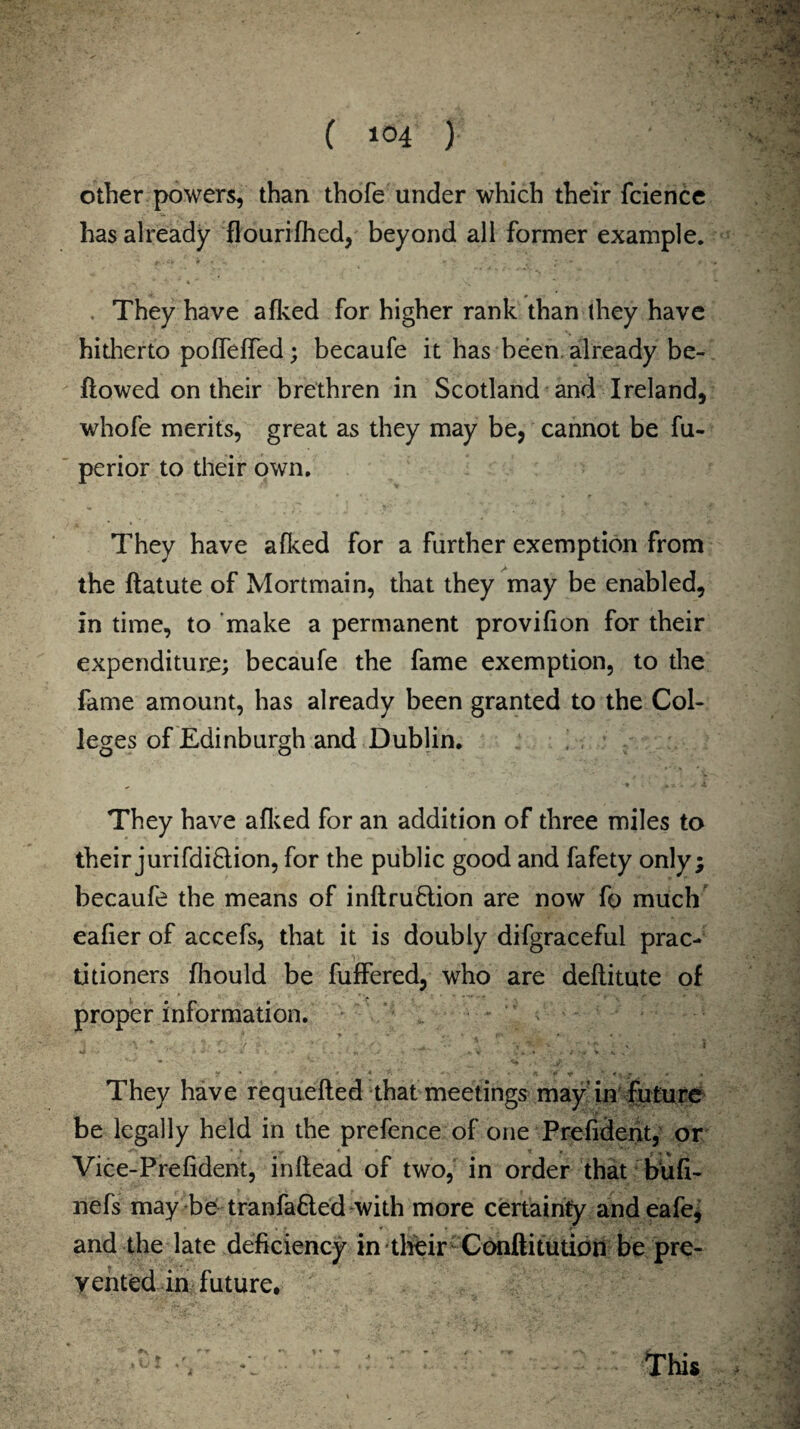 other powers, than thofe under which their fcience has already flourifhed, beyond all former example. . They have afked for higher rank than (hey have hitherto poffeffed; becaufe it has been, already be¬ llowed on their brethren in Scotland and Ireland, whofe merits, great as they may be, cannot be fu- perior to their own. They have afked for a further exemption from the llatute of Mortmain, that they may be enabled, in time, to make a permanent provifion for their expenditure; becaufe the fame exemption, to the fame amount, has already been granted to the Col¬ leges of Edinburgh and Dublin. They have afked for an addition of three miles to their jurifdiflion, for the public good and fafety only; becaufe the means of inflruflion are now fo much eafier of accefs, that it is doubly difgraceful prac¬ titioners fhould be fuffered, who are deflitute of proper information. - ' * ' - ■ : o . . . . /  - . ' They have requefted that meetings may in future be legally held in the prefence of one Prefident, or Vice-Prefident, inflead of two, in order that bufi- nefs may be tranfa&ed with more certainly andeafe, and the late deficiency in their Conftitution be pre¬ vented in future. t This