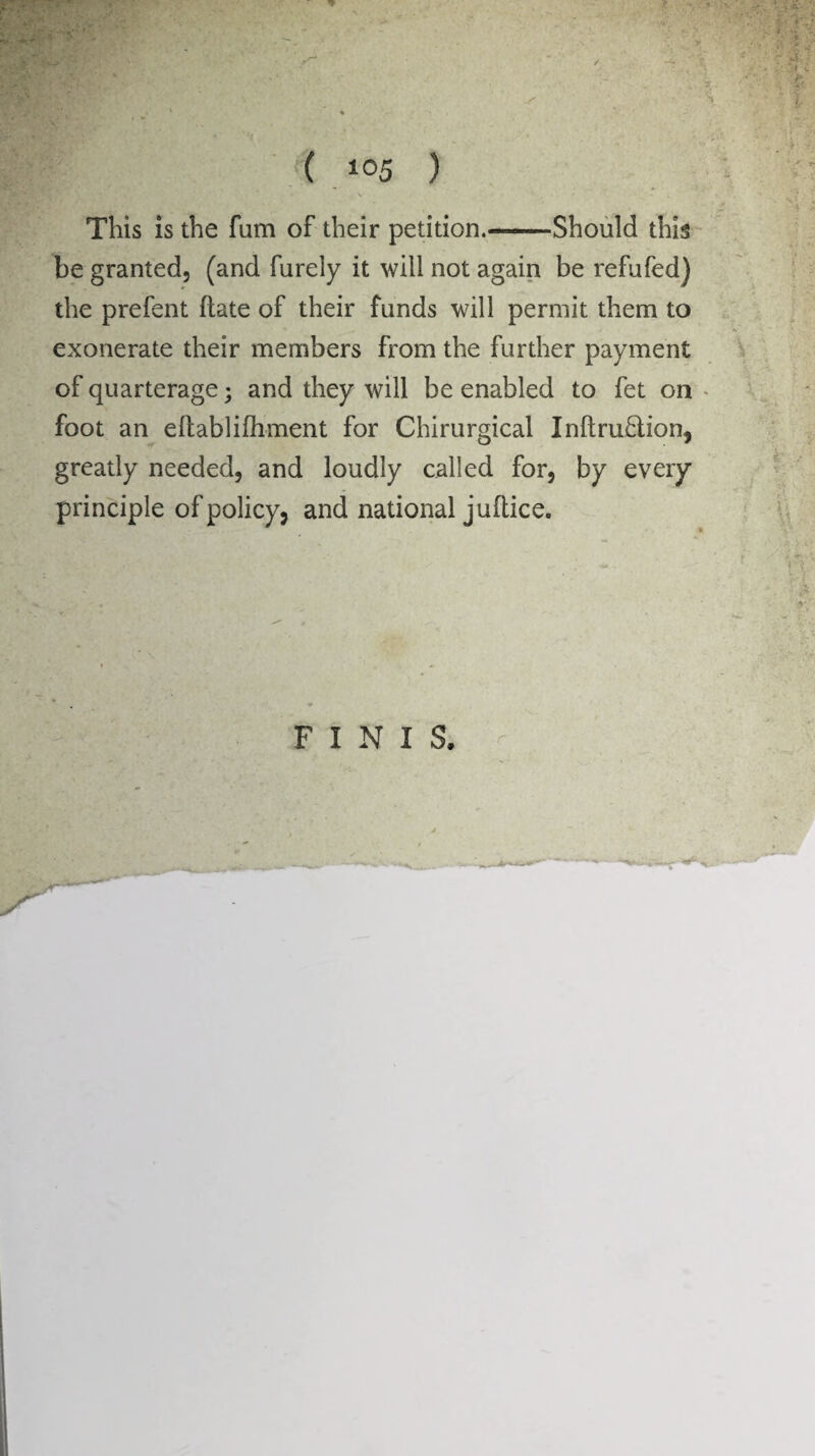 This is the fum of their petition.—Should this be granted, (and furely it will not again be refufed) the prefent ftate of their funds will permit them to exonerate their members from the further payment of quarterage; and they will be enabled to fet on foot an eltablifhment for Chirurgical Inftru&ion, greatly needed, and loudly called for, by every principle of policy* and national juftice. FINIS.