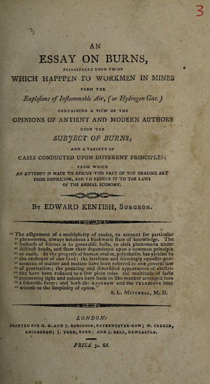 3 'b AN ESSAY ON BURNS, PR.INCIPALLY UPON THOSE WHICH HAPPPLN TO WORKMEN IN MINES FROM THE Explojlons of Inflammable Air, (or Hydrogen Gas. J CONTAINING A VIEW OF THE OPINIONS OF ANTIENT AND MODERN AUTHORS UPON THE SUBJECT OF BURNS; AND A VARIETY OF CASES CONDUCTED UPON DIFFERENT PRINCIPLES: FROM WHICH AN ATTEMPT IS MADE TO RESCUE-THIS PART OF THF. HEALING ART FROM EMPIRICISM, AND TO REDUCE IT TO THE LAWS OF THE ANIMAL ECONOMY. By EDWARD KENTISH, Surgeon. ct The allignment of a multiplicity of caufes, to account for particular “ phenomena, always betokens a backward ftate of knowledge. The “ bufinefs of fcience is to generalife fadts, to clafs phenomena under “ diftinct heads, and (hew their dependence upon a common principle “ or caufe. In the progrefs of human reafon, polytheifm has yielded to “ the exiftence of one God ; the intricate and feemingiy oppofite phe- “ nomena of matter and motion have been referred to one general law of gravitation; the puzzling and diverfified appearances of eledlri- “ city have been reduced to a few plain rules the multitude of fa<5t« ** concerning light and colours have been in like manner arranged into “ a fdendfic form; and both the rainbow and the telescope bear ** witnefs to the finiplicity of optics.” S. L. Mitchell, M. D. LONDON: PRINTED FOR G. G. AND J, ROBINSON, PATERNOSTER-ROW ; W. CREECH, EDINBURGH; J, TODD, YORK; AND J. BELL, NEWCASTLE. PRICE 3*. 61. /