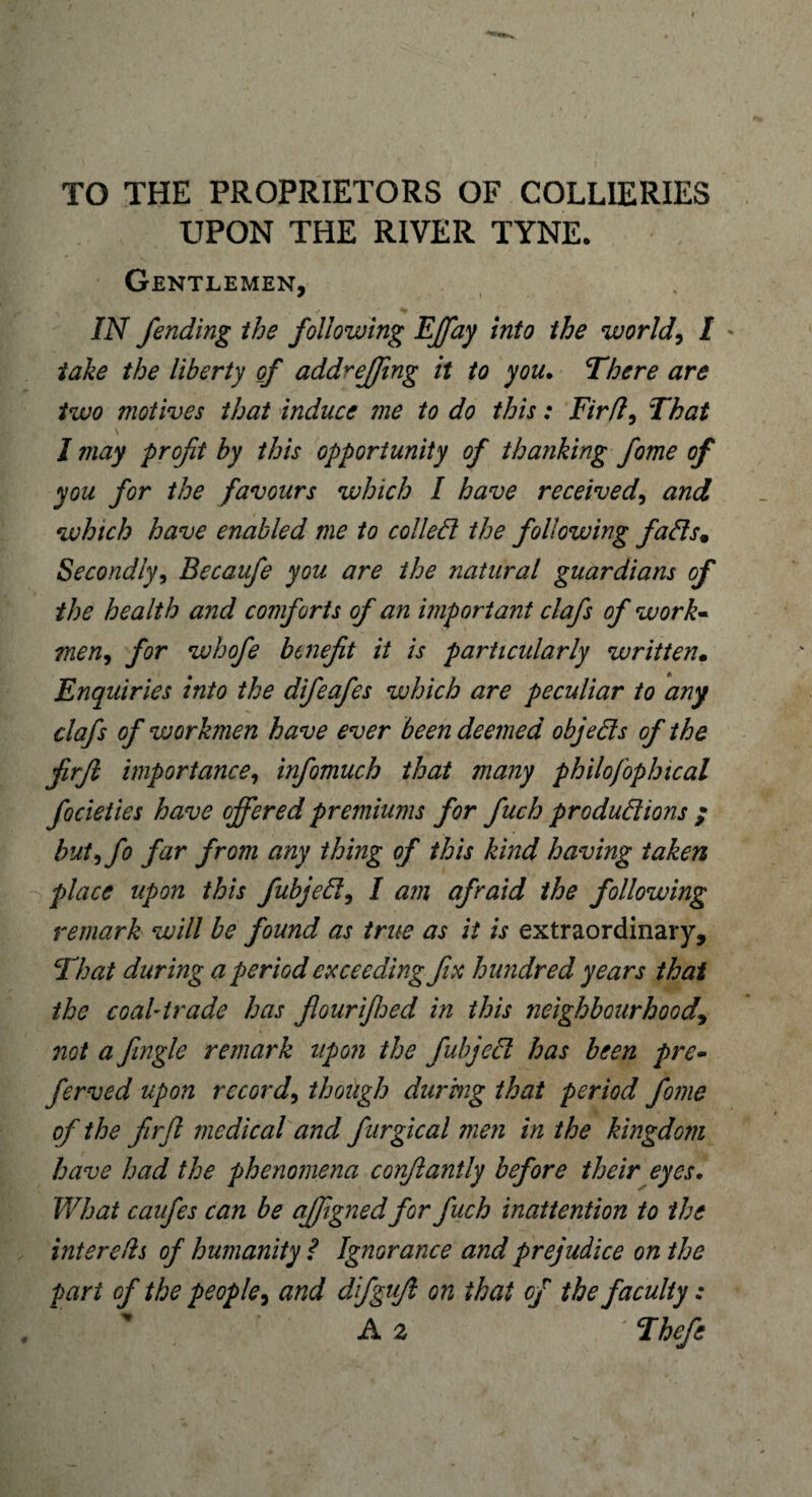 TO THE PROPRIETORS OF COLLIERIES UPON THE RIVER TYNE. Gentlemen, * IN fending the following EJfay into the worlds I > take the liberty of add*effing it to you. There are two motives that induce me to do this: Firft, That I ?nay -profit by this opportunity of thanking fome of you for the favours which I have received> and which have enabled me to colled the following fads9 Secondly, Becaufe you are the natural guardians of the health and comforts of an important clafs of work- men, for whofe benefit it is particularly written• Enquiries into the difeafes which are peculiar to any clafs of workmen have ever been deemed objeds of the firfi importance, infomuch that many philojophical focieties have offered premiums for fuch produdions ; butffio far from any thing of this kind having taken place upon this fubjed, I am afraid the following remark will be found as true as it is extraordinary. That during a period exceeding fix hundred years that the coal trade has flourifhed in this neighbourhood, not a Jingle remark upon the fubjed has been pre- ferved upon record, though during that period fome of the firjl medical and furgical men in the kingdom have had the phenomena corfiantly before their eyes. What caufes can be affiigned for fuch inattention to the intends of humanity ? Ignorance and prejudice on the part of the people, and difgufi on that of the faculty: