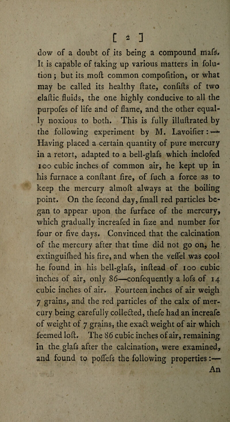 \ [ 2 ] dow of a doubt of its being a compound iflafe# It is capable of taking up various matters in folu- tion; but its moft common compofition, or what may be called its healthy hate, conftfts of two elaftic fluids, the one highly conducive to all the purpofes of life and of flame, and the other equal¬ ly noxious to both. This is fully illuflrated by the following experiment by M. Lavoifier:—- Having placed a certain quantity of pure mercury in a retort, adapted to a bell-glafs which inclofed ioo cubic inches of common air, he kept up in his furnace a conftant fire, of fuch a force as to keep the mercury almolt always at the boiling point. On the fecond day, fmall red particles be¬ gan to appear upon the furface of the mercury, which gradually increafed in fize and number for four or five days. Convinced that the calcination of the mercury after that time did not go on, he extinguifhed his Are, and when the veflfel was cool he found in his bell-glafs, inflead of ioo cubic i inches of air, only 86—confequently a lofs of 14 cubic inches of air. Fourteen inches of air weigh 7 grains, and the red particles of the calx of mer¬ cury being carefully collected, thefe had an increafe of weight of 7 grains, the exa<ft weight of air which feemed loft. The 86 cubic inches of air, remaining in the glafs after the calcination, were examined, and found to poffefs the following properties:— An
