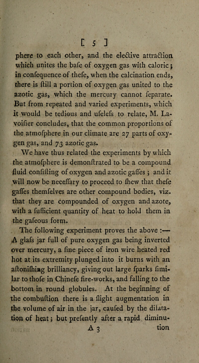 phere to each other, and the ele£tive attra&ion which unites the bafe of oxygen gas with caloric; in confequence of thefe, when the calcination ends, there is ftill a portion of oxygen gas united to the azotic gas, which the mercury cannot feparate. But from repeated and varied experiments, which it would be tedious and ufelefs to relate, M. La- voifier concludes, that the common proportions of the atmofphere in our climate are 27 parts of oxy¬ gen gas, and 73 azotic gas. We have thus related the experiments by which the atmofphere is demonftrated to be a compound fluid confiding of oxygen and azotic gaffes ; and it will now be neceffary to proceed to fhew that thefe gaffes themfelves are other compound bodies, viz. that they are compounded of oxygen and azote, with a fufficient quantity of heat to hold them in the gafeous form. The following experiment proves the above A glafs jar full of pure oxygen gas being inverted over mercury, a fine piece of iron wire heated red hot at its extremity plunged into it burns with an aflonifhiag brilliancy, giving out large fparks fimi- lar to thofe in Chinefe fire-works, and falling to the bottom in round globules. At the beginning of the combuftion there is a flight augmentation in the volume of air in the jar, caufed by the dilata¬ tion of heat; but prefently after a rapid, diminu- A 3 tion