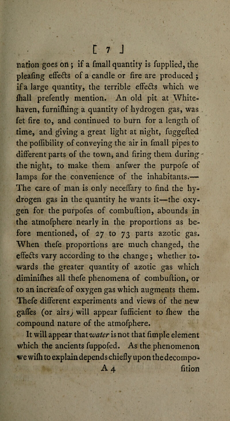 [ 7 J nation goes on; if a finall quantity is fupplied, the pleafing effe&s of a candle or fire are produced ; if a large quantity, the terrible effe&s which we fhall prefently mention. An old pit at White¬ haven, furnifhing a quantity of hydrogen gas, was fet fire to, and continued to burn for a length of time, and giving a great light at night, fuggefled the poflibility of conveying the air in fmall pipes to different parts of the town, and firing them during - the night, to make them anfwer the purpofe of lamps for the convenience of the inhabitants.— The care of man is only neceiTary to find the hy¬ drogen gas in the quantity he wants it—the oxy¬ gen for the purpofes of combuftion, abounds in the atmofphere nearly in the proportions as be¬ fore mentioned, of 27 to 73 parts azotic gas. When thefe proportions are much changed, the effe&s vary according to the change; whether to¬ wards the greater quantity of azotic gas which diminifhes all thefe phenomena of combuftion, or to an increafeof oxygen gas which augments them. Thefe different experiments and views of the new gaffes (or airs j will appear fufficient to fhew the compound nature of the atmofphere. It will appear that water is not that fimple element which the ancients fuppofed. As the phenomenon we wifh to explain depends chiefly upon the decompo- A 4 fition