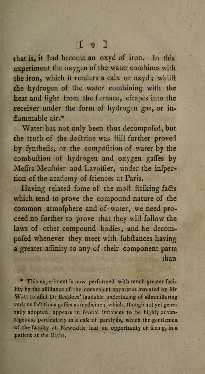 that is, it had become an oxyd of iron. In this experiment the oxygen of the water combines with the iron, which it renders a calx or oxyd ; whilft the hydrogen of the water combining with the heat and light from the furnace, efcapes into the receiver under the form of hydrogen gas, or in¬ flammable air.* . Water hast not only been thus decompofed, but the truth of the do&rine was {till further proved by fynthefis, or the compofition of water by the combuftion of hydrogen and oxygen gaffes by Meflrs Meufnier and Lavoifier, under the infpec- tion of the academy of fciences at Paris. Having related fome of the moll (hiking fa£ts which tend to prove the compound nature of the common atmofphere and of water, we need pro¬ ceed no further to prove that they will follow the laws of other compound bodies, and be decom¬ pofed whenever they meet with fubftances having a greater affinity to any of their component parts than \ * This experiment is now performed with much greater faci¬ lity by the affiftance of the convenient apparatus invented by Mr Watt toaffift Dr Beddoes* laudable undertaking of adminiftering various factitious gaffes as medicine ; which, though not yet gene¬ rally adopted, appears in feveral inftances to be highly advan¬ tageous, particularly in a cafe of paralyfis, which the gentlemen of the faculty at Newcaftle had an opportunity of feeing, in a patient at the Baths.