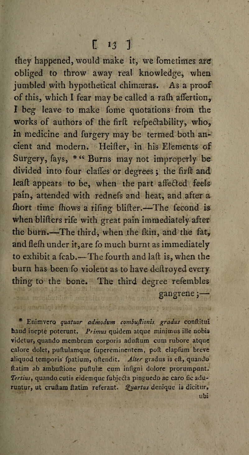 they happened, would make it, we fometimes are obliged to throw away real knowledge, when jumbled with hypothetical chimseras. As a proof of this, which I fear may be called a rafh aflertion, I beg leave to make fome quotations from the works of authors of the firft refpeclability, who, in medicine and furgery may be termed both an¬ cient and modern. Heifter, in his Elements of Surgery, fays, * “ Burns may not improperly be divided into four clafles or degrees; the firft and leaft appears to be, when the part afte&ed feels pain, attended with rednefs and heat, and after a fhort time fhows a rifing blifter.—The fecond is when blifters rife with great pain immediately after the burn.—The third, when the fkin, and the fat, and flefh under it,are fo much burnt as immediately to exhibit a fcab.—The fourth and laft is, when the burn has been fo violent as to have deftroyed every thing to the bone. The third degree refembles gangrene;— * Enimvero quatuor admodum combuflionis gradus conftitui baud inepte poterunt. Primus qu-idem atque minimus ille nobis videtur, quando membrum corporis aduftum cum rubore atque calore dolet, puftulamque fupereminentem, poft elapfum breve aliquod temporis' fpatium, oftendit. Alter gradus is eft, quando ftatim ab arnbuftione puftulse cum infigni dolore prorumpunt. Tertius, quando cutis eidemque fubje&a pinguedo ac caro fie adu- runtur, ut cruftam ftatim referant. Quartus denique* is dicitur, ubi