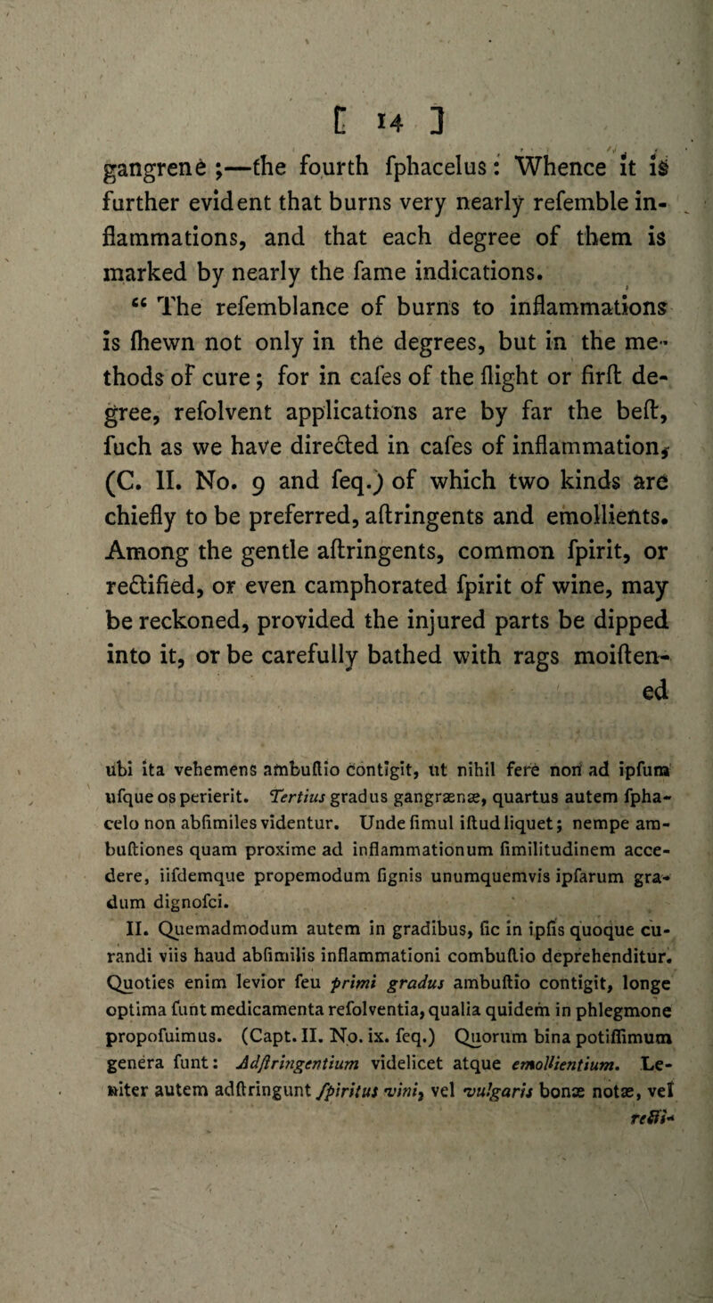 gangrene ;—the fourth fphacelus: Whence it i§ further evident that burns very nearly refemble in¬ flammations, and that each degree of them is marked by nearly the fame indications. cc The refemblance of burns to inflammations is fliewn not only in the degrees, but in the me¬ thods of cure; for in cafes of the flight or firffc de¬ gree, refolvent applications are by far the belt, fuch as we have directed in cafes of inflammation* (C. II. No. 9 and feq.) of which two kinds are chiefly to be preferred, aftringents and emollients. Among the gentle aftringents, common fpirit, or redified, or even camphorated fpirit of wine, may be reckoned, provided the injured parts be dipped into it, or be carefully bathed with rags moiften- ed ubi ita vehemens ambuflio contigit, ut nihil fert noil ad ipfuna ufqueosperierit. Tertius grad us gangraenae, quartus autem fpha- celo non abfimiles videntur. Undelimul iftud liquet; nempe arn- buftiones quam proxime ad inflammationum fimilitudinem acce- dere, iifdemque propemodum fignis unumquemvis ipfarum gra- dum dignofci. II. Quemadmodum autem in gradibus, fic in iplis quoque cu- randi viis haud abfimilis inflammationi combuftio deprehenditur. Quoties enim levior feu primi gradus ambuflio contigit, longe optima funt medicamenta refolventia, qualia quidem in phlegmone propofuimus. (Capt. II. No. ix. feq.) Quorum bina potiffimum genera funt: Adfiringcntium videlicet atque emoUientium. Le- ttiter autem adfiringuntyJ’/W/#; vini} vel •vulgaris bonte notse, vet refit*