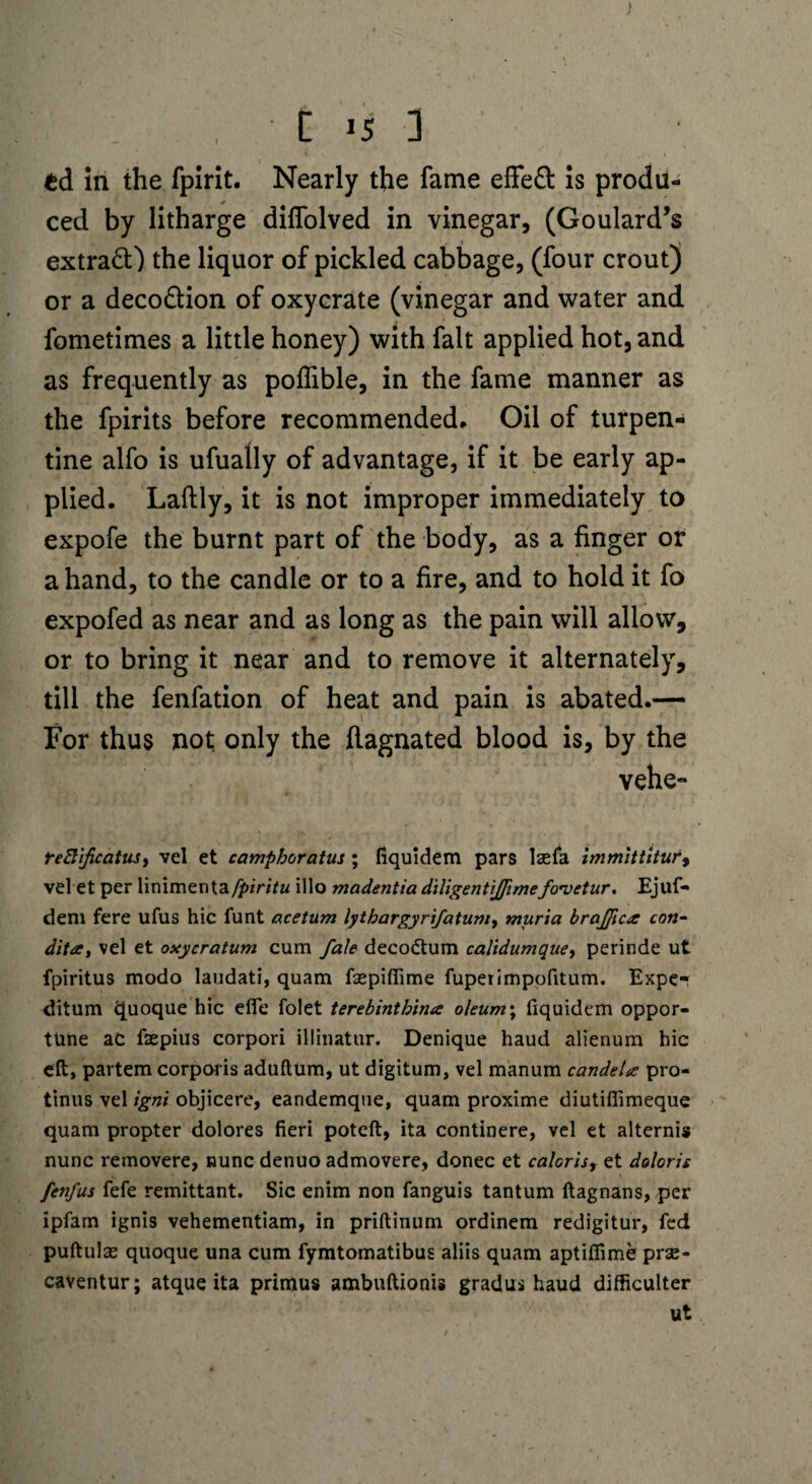 £d in the fpirit. Nearly the fame effeft is produ¬ ced by litharge diffolved in vinegar, (Goulard’s extraft) the liquor of pickled cabbage, (four crout) or a decodlion of oxycrate (vinegar and water and fometimes a little honey) with fait applied hot, and as frequently as poffible, in the fame manner as the fpirits before recommended. Oil of turpen¬ tine alfo is ufually of advantage, if it be early ap¬ plied. Laftly, it is not improper immediately to expofe the burnt part of the body, as a finger or a hand, to the candle or to a fire, and to hold it fo expofed as near and as long as the pain will allow, or to bring it near and to remove it alternately, till the fenfation of heat and pain is abated.— For thus not only the flagnated blood is, by the vehe- reftificatusy vel et campboratus; fiquidem pars lsefa immittitur9 vel et per linimenta/5>*W/w illo madentia diligentijfimefo’vetur. Ejuf- dem fere ufus hie funt acetum lythargyrifatum, muria brajfica con- dita, vel et oxycratum cum fale decodtum calidumque, perinde ut fpiritus modo laudati, quam fsepiflime fuperimpofitum. Expe- ditum quoque hie efie folet terebinthina oleum\ fiquidem oppor¬ tune ac faepius corpori illinatur. Denique baud alienum hie eft, partem corporis aduftum, ut digitum, vel manum candela pro- tinus vel igni objicere, eandemque, quam proxime diutiflimeque quam propter dolores fieri poteft, ita continere, vel et alternis nunc removere, nunc denuo admovere, donee et calcris, et doloris fenfus fefe remittant. Sic enim non fanguis tantum ftagnans, per ipfam ignis vehementiam, in priftinum ordinem redigitur, fed puftulas quoque una cum fymtomatibus aliis quam aptiffime prae- caventur; atque ita primus ambuftionis gradus haud difficulter ut