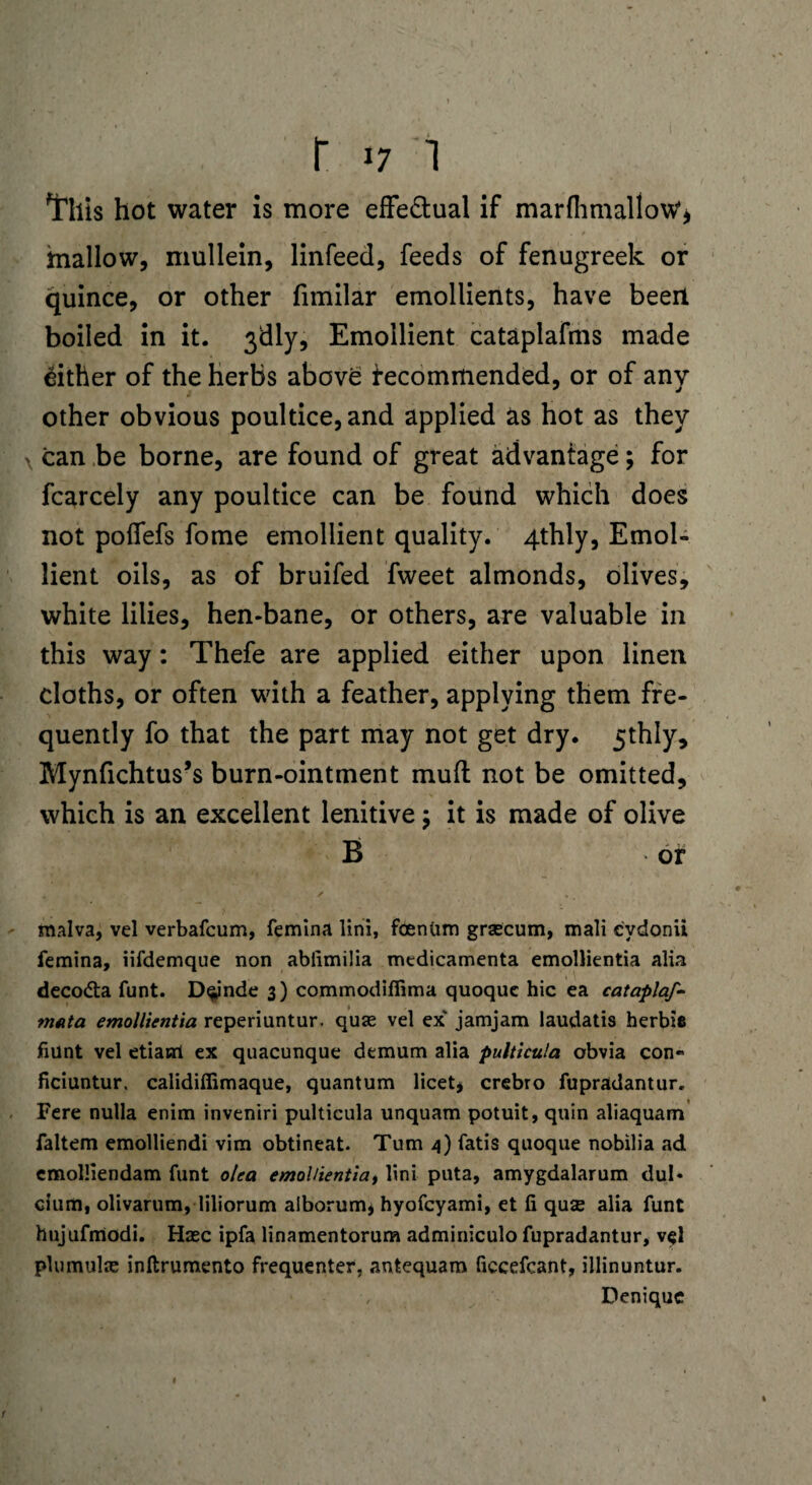 This hot water is more effe&ual if marfhmalioW* mallow, mullein, linfeed, feeds of fenugreek or quince, or other fimilar emollients, have been boiled in it. 3dly, Emollient cataplafms made Either of the herbs above recommended, or of any other obvious poultice, and applied as hot as they x can be borne, are found of great advantage; for fcarcely any poultice can be found which does not polfefs fome emollient quality. 4thly, Emol¬ lient oils, as of bruifed fweet almonds, olives, white lilies, hen-bane, or others, are valuable in this way: Thefe are applied either upon linen cloths, or often with a feather, applying them fre¬ quently fo that the part may not get dry. 5thly, Mynfichtus’s burn-ointment mud not be omitted, which is an excellent lenitive; it is made of olive B or . ' *. malva, vel verbafcum, femina lini, foentim grsecum, mali e'ydonii femina, iifdemque non ablimilia medicamenta emollientia alia deco&a funt. Dqynde 3) commodifiima quoque hie ea cataplaf- mnta emollientia reperiuntur. quae vel ex jamjam laudatis herbifi hunt vel etiani ex quacunque demum alia pulticula obvia con- ficiuntur. calidiffimaque, quantum licet, crebro fupradantur. Fere nulla enim inveniri pulticula unquam potuit, quin aliaquam faltem emolliendi vim obtineat. Turn 4) fatis quoque nobilia ad emolliendam funt olea emollientia, lini puta, amygdalarum dul- cium, olivarum, liliorum alborum, hyofeyami, et fi quse alia funt hujufmodi. Hasc ipfa linamentorum adminiculo fupradantur, vel plumulas inftrumento frequenter, antequam ficcefcant, illinuntur. Deniquc