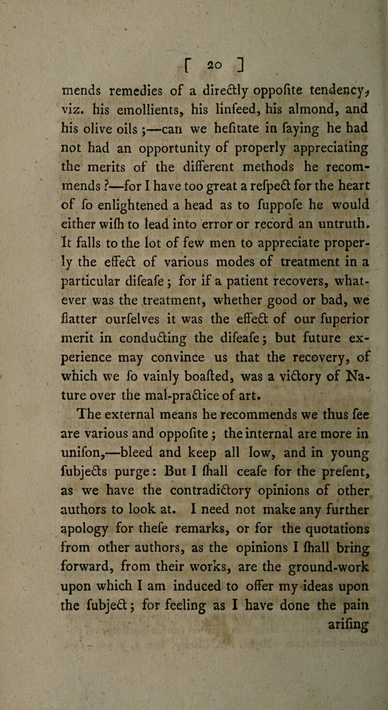 mends remedies of a directly oppofite tendency* viz. his emollients, his linfeed, his almond, and his olive oils ;—can we hefitate in faying he had not had an opportunity of properly appreciating the merits of the different methods he recom¬ mends ?—for I have too great a refpeCt for the heart of fo enlightened a head as to fuppofe he would either wifh to lead into error or record an untruth. It falls to the lot of few men to appreciate proper¬ ly the effeCt of various modes of treatment in a particular difeafe; for if a patient recovers, what¬ ever was the treatment, whether good or bad, we flatter ourfelves it was the effeCt of our fuperior merit in conducting the difeafe; but future ex¬ perience may convince us that the recovery, of which we fo vainly boafted, was a victory of Na¬ ture over the mal-praCtice of art. The external means he recommends we thus fee are various and oppofite ; the internal are more in unifon,—bleed and keep all low, and in young fubjeCts purge: But I {hall ceafe for the prefent, as we have the contradictory opinions of other authors to look at. I need not make any further apology for thefe remarks, or for the quotations from other authors, as the opinions I (hall bring forward, from their works, are the ground-work upon which I am induced to offer my ideas upon the fubjeCt; for feeling as I have done the pain arifmg