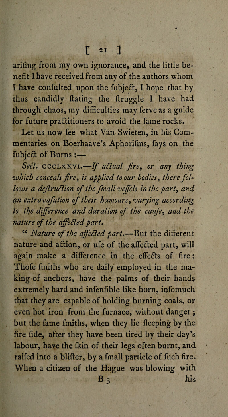 arifing from my own ignorance, and the little be¬ nefit I have received from any of the authors whom I have confulted upon the fubjed, I hope that by thus candidly flaring the flruggle I have had through chaos, my difficulties may ferveas a guide for future praditioners to avoid the fame rocks. Let us now fee what Van Swieten, in his Com¬ mentaries on Boerhaave’s Aphorifms, fays on the fubjed of Burns:— * * , Sed. ccclxxvi.—If adual fire, or any thing which conceals fire, is applied to our bodies, there fol¬ lows a defiruclion of the finall veffels in the part, and an extravafation of their humours, varying according to the difference and duration of the caufe, and the nature of the affeded part. cc Nature of the affeded part.—But the different nature and a&ion, or ufe of the affeded part, will again make a difference in the effeds of fire: Thofe fmiths who are daily employed in the ma¬ king of anchors, have the palms of their hands extremely hard and infenfible like horn, infomyich that they are capable of holding burning coals, or even hot iron from the furnace, without danger; but the fame fmiths, when they lie fleeping by the fire fide, after they have been tired by their day’s labour, have the fkin of their legs often burnt, and raifed into a blifter, by a fmall particle of fuch fire. When a citizen of the Hague was blowing with B 3 his