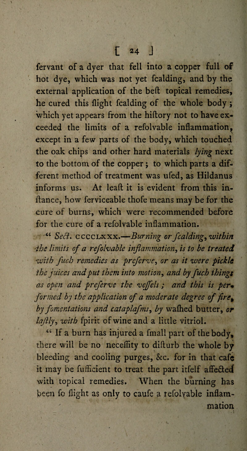 fervant of a dyer that fell into a copper full of hot dye, which was not yet fcalding, and by the external application of the bed topical remedies, he cured this flight fcalding of the whole body $ which yet appears from the hidory not to have ex¬ ceeded the limits of a refolvable inflammation, • ' - * except in a few parts of the body, which touched the oak chips and other hard materials lying next to the bottom of the copper; to which parts a dif¬ ferent method of treatment was ufed, as Hildanus informs us. At lead it is evident from this in¬ dance, how ferviceable thofe means may be for the cure of burns, which were recommended before for the cure of a refolvable inflammation. u Seel* cccclxxx.—Burning or fcalding, within ■the limits of a refolvable inflammation, is to be treated with fuch remedies as preferve, or as it were pickle the juices and put them into motion, and by fuch things as open and preferve the veffels ; and this is perm formed by the application of a moderate degree of fire% by fomentations and cataplaf?ns, by waflied butter, or laflly, with fpirit of wine and a little vitriol. 46 If a burn has injured a fmall part of the body, there will be no necefiity to didurb the whole by bleeding and cooling purges, &c. for in that cafe it may be fufficient to treat the part itfelf aflfe&eci with topical remedies. When the burning has been fo flight as only to caufe a refolyable inflam¬ mation