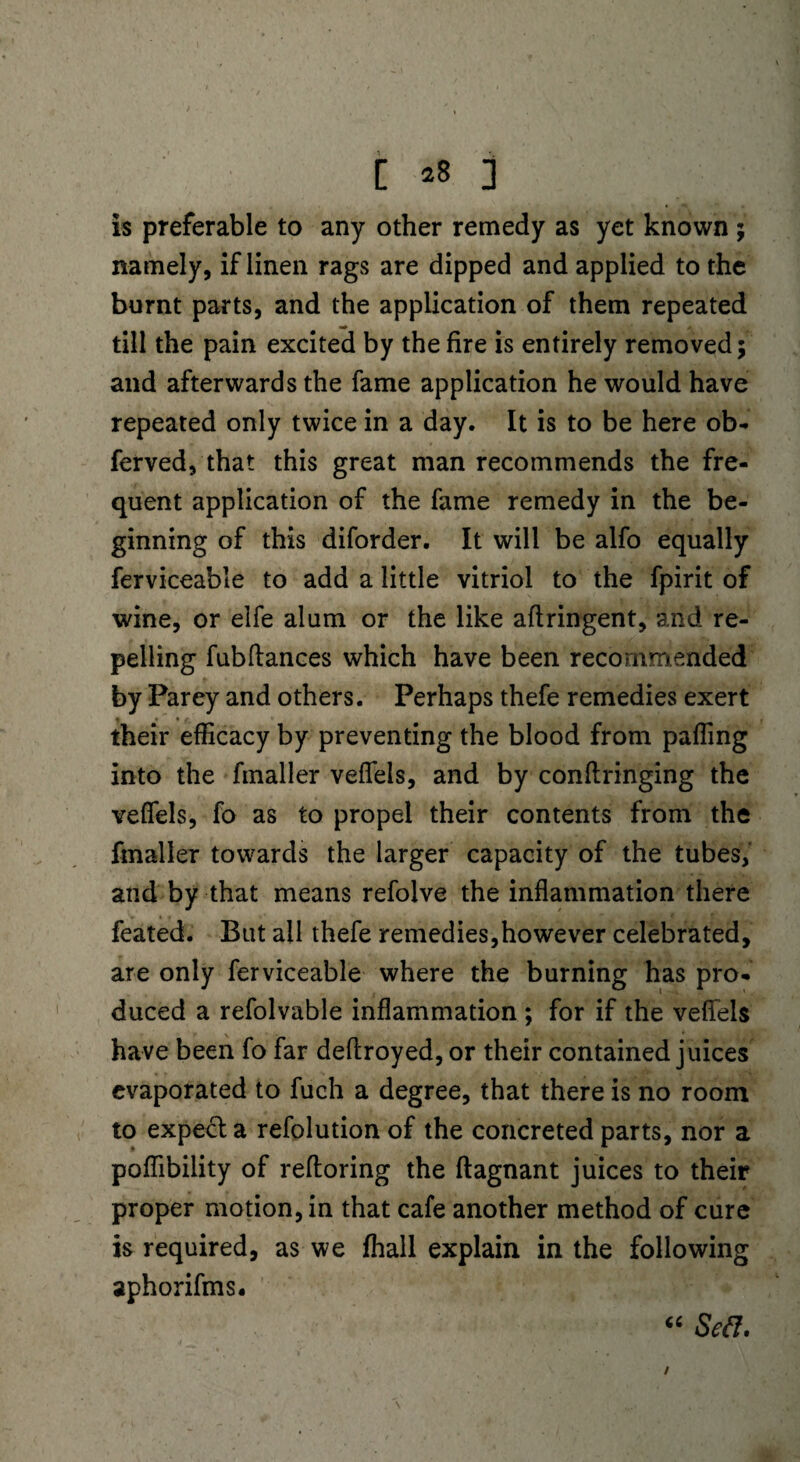 Is preferable to any other remedy as yet known ; namely, if linen rags are dipped and applied to the burnt parts, and the application of them repeated till the pain excited by the fire is entirely removed; and afterwards the fame application he would have repeated only twice in a day. It is to be here ob- ferved, that this great man recommends the fre¬ quent application of the fame remedy in the be¬ ginning of this diforder. It will be alfo equally ferviceable to add a little vitriol to the fpirit of wine, or elfe alum or the like aflringent, and re¬ pelling fubftances which have been recommended by Parey and others. Perhaps thefe remedies exert their efficacy by preventing the blood from paffing into the fmaller veffels, and by conflringing the veffels, fo as to propel their contents from the fmaller towards the larger capacity of the tubes, and by that means refolve the inflammation there feated. But ail thefe remedies,however celebrated, are only ferviceable where the burning has pro¬ duced a refolvable inflammation ; for if the veffels have been fo far deftroyed, or their contained juices evaporated to fuch a degree, that there is no room to expecla refolution of the concreted parts, nor a poffibility of refforing the ftagnant juices to their proper motion, in that cafe another method of cure is required, as we fhall explain in the following aphorifms. “ Sett. /