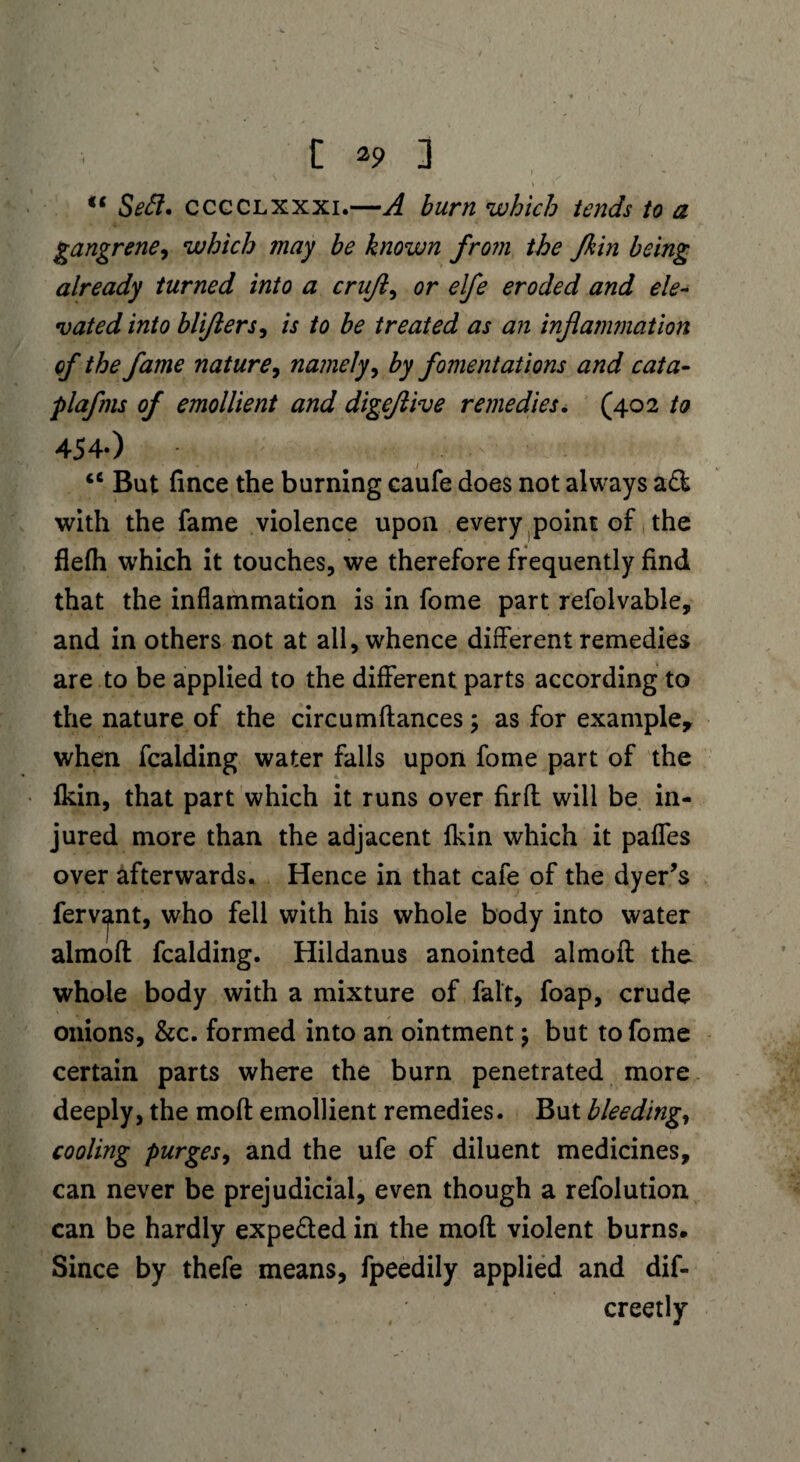 i *9 i Seel, ccgclxxxi.—A burn which tends to a gangrene, which may be known from the Jkin being already turned into a crufts or elfe eroded and ele¬ vated into blijlers, is to be treated as an inflammation of the fame nature, namely, by fomentations and cata- plafms of emollient and digejlive remedies. (402 to 454-) <c But fince the burning caufe does not always ad with the fame violence upon every point of the flefh which it touches, we therefore frequently find that the inflammation is in fome part refolvable, and in others not at all, whence different remedies are to be applied to the different parts according to the nature of the circumfiances > as for example, when fcalding water falls upon fome part of the fkin, that part which it runs over firft will be in¬ jured more than the adjacent fkin which it pafles over afterwards. Hence in that cafe of the dyer’s fervent, who fell with his whole body into water almofl: fcalding. Hildanus anointed almofl: the whole body with a mixture of fait, foap, crude onions, &c. formed into an ointment; but to fome certain parts where the burn penetrated more deeply, the moft emollient remedies. But bleeding, cooling purges, and the ufe of diluent medicines, can never be prejudicial, even though a refolution can be hardly expe&ed in the moft violent burns. Since by thefe means, fpeedily applied and dif- creetly