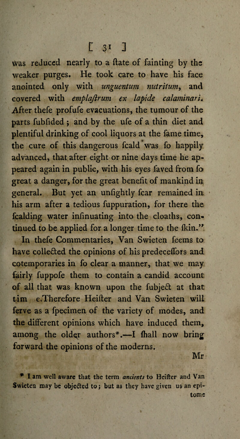 I was reduced nearly to a (late of fainting by the weaker purges. He took care to have his face anointed only with unguentum nutritum, and covered with emplajlrum ex lapide calamlnaru After thefe profufe evacuations, the tumour of the parts fubfided ; and by the ufe of a thin diet and plentiful drinking of cool liquors at the fame time, the cure of this dangerous fcald was fo happily advanced, that after eight or nine days time he ap¬ peared again in public, with his eyes faved from fo great a danger, for the great benefit of mankind in general. But yet an unfightly fear remained in * his arm after a tedious fuppuration, for there the fealding water infinuating into the cloaths, con- tinued to be applied for a longer time to the fkin.” In thefe Commentaries, Van Swieten feems to have collected the opinions of his predeceffors and cotemporaries in fo clear a manner, that we may fairly fuppofe them to contain a candid account of all that was known upon the fubjed at that tim e.Therefore Heifter and Van Swieten will ferve as a fpecimen of the variety of modes, and the different opinions which have induced them, among the oldqr authors*.—I (hall now bring forward the opinions of the moderns. Mr * I am well aware that the term ancients to Heifter and Van Swieten may be obje&ed to j but as they have given us an epi¬ tome