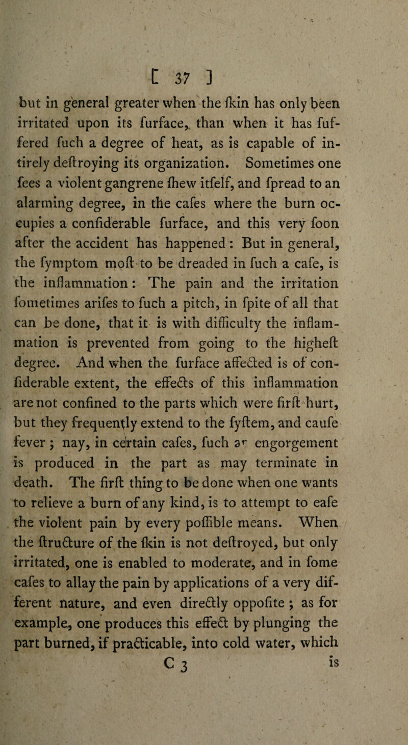 but in general greater when the fkin has only been irritated upon its furface,. than when it has fuf- fered fuch a degree of heat, as is capable of in- tirely deftroying its organization. Sometimes one fees a violent gangrene {hew itfelf, and fpread to an alarming degree, in the cafes where the burn oc¬ cupies a confiderable furface, and this very foon after the accident has happened: But in general, the fymptom molt to be dreaded in fuch a cafe, is the inflammation: The pain and the irritation fometimes arifes to fuch a pitch, in fpite of all that can be done, that it is with difficulty the inflam¬ mation is prevented from going to the higheft: degree. And when the furface affe&ed is of con¬ fiderable extent, the effe&s of this inflammation are not confined to the parts which were firfb hurt, but they frequently extend to the fyftem, and caufe fever ; nay, in certain cafes, fuch ar engorgement is produced in the part as may terminate in death. The firfl thing to be done when one wants to relieve a burn of any kind, is to attempt to eafe the violent pain by every poffible means. When the ftructure of the fkin is not deftroyed, but only irritated, one is enabled to moderate, and in fome cafes to allay the pain by applications of a very dif¬ ferent nature, and even dire&ly oppofite ; as for example, one produces this effeCt by plunging the part burned, if practicable, into cold water, which C 3 h