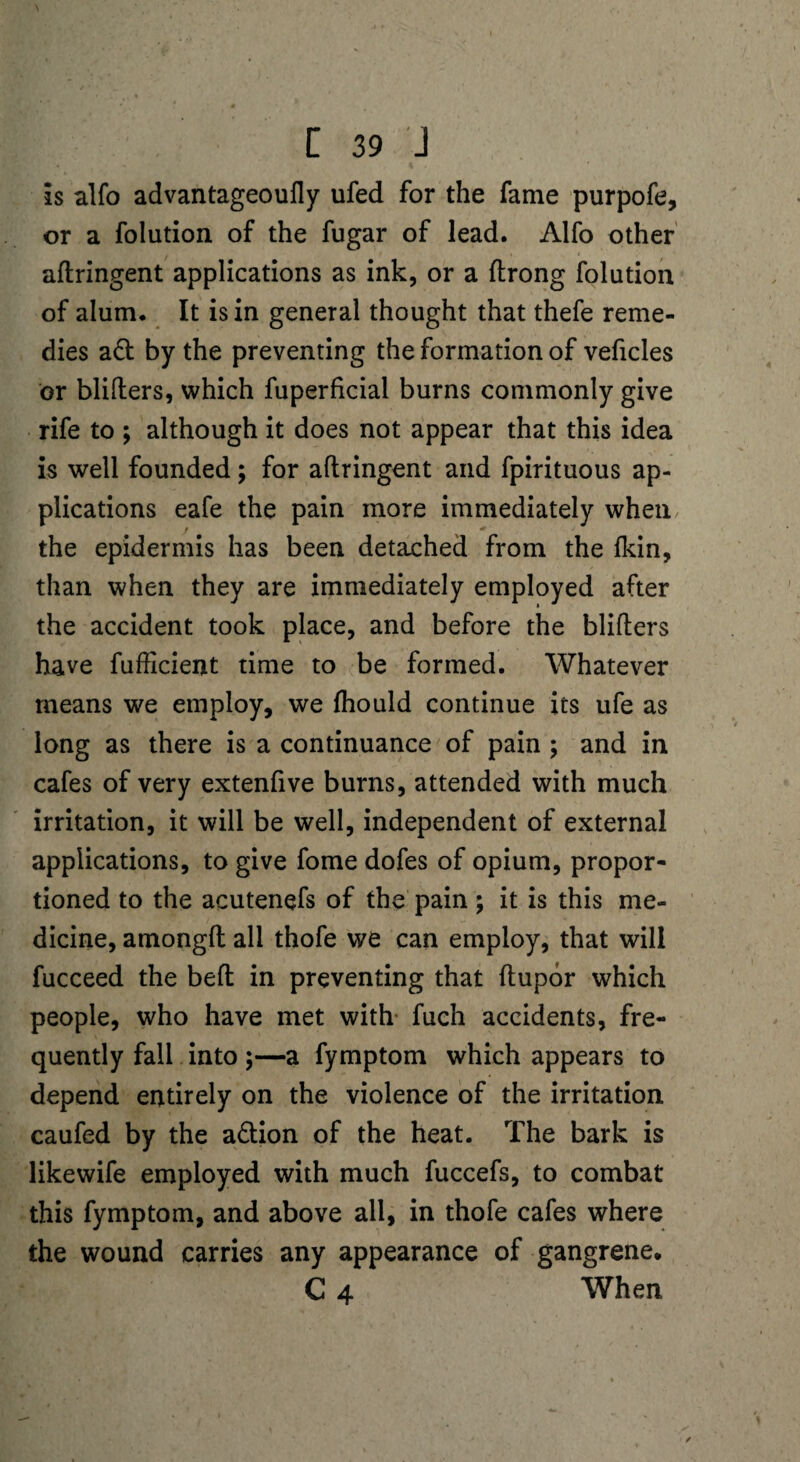 is alfo advantageoufly ufed for the fame purpofe, or a folution of the fugar of lead. Alfo other aflringent applications as ink, or a ftrong folution of alum. It is in general thought that thefe reme¬ dies a£t by the preventing the formation of veficles or blifters, which fuperficial burns commonly give rife to ; although it does not appear that this idea is well founded; for aflringent and fpirituous ap¬ plications eafe the pain more immediately when the epidermis has been detached from the fkin, than when they are immediately employed after the accident took place, and before the blifters have fufticient time to be formed. Whatever means we employ, we fhould continue its ufe as long as there is a continuance of pain ; and in cafes of very extenfive burns, attended with much irritation, it will be well, independent of external applications, to give fome dofes of opium, propor¬ tioned to the acutenefs of the pain; it is this me¬ dicine, amongft all thofe we can employ, that will fucceed the beft in preventing that ftupor which people, who have met with fuch accidents, fre¬ quently fall into;—a fymptom which appears to depend entirely on the violence of the irritation caufed by the action of the heat. The bark is likewife employed with much fuccefs, to combat this fymptom, and above all, in thofe cafes where the wound carries any appearance of gangrene. C 4 When