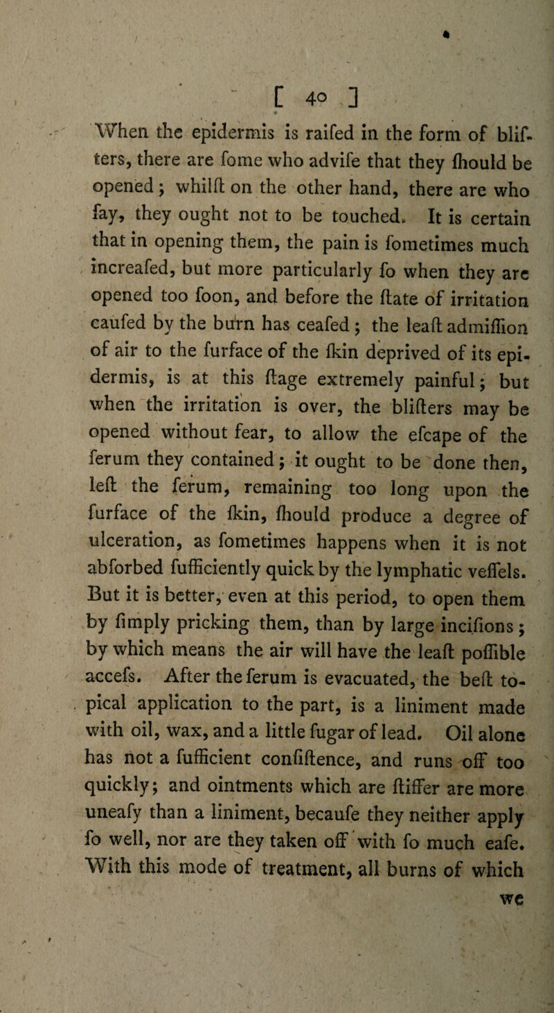 / - [ 4° ] When the epidermis is raifed in the form of blif- ters, there are fome who advife that they fhould be opened; whilft on the other hand, there are who fay, they ought not to be touched* It is certain that in opening them, the pain is fometimes much increafed, but more particularly fo when they are opened too foon, and before the Hate of irritation caufed by the bftrn has ceafed ; the lead: admiffion of air to the furface of the Ikin deprived of its epi¬ dermis, is at this ftage extremely painful; but when the irritation is over, the blifters may be opened without fear, to allow the efcape of the ferum they contained; it ought to be done then, left the ferum, remaining too long upon the furface of the Ikin, fhould produce a degree of ulceration, as fometimes happens when it is not abforbed fufficiently quick by the lymphatic veffels. But it is better, even at this period, to open them by limply pricking them, than by large incifions; by which means the air will have the lead: podible accefs. After the ferum is evacuated, the beft to¬ pical application to the part, is a liniment made with oil, wax, and a little fugar of lead. Oil alone has not a fufEcient confidence, and runs off too quickly; and ointments which are ftiffer are more uneafy than a liniment, becaufe they neither apply fo well, nor are they taken off with fo much eafe. With this mode of treatment, all burns of which we \