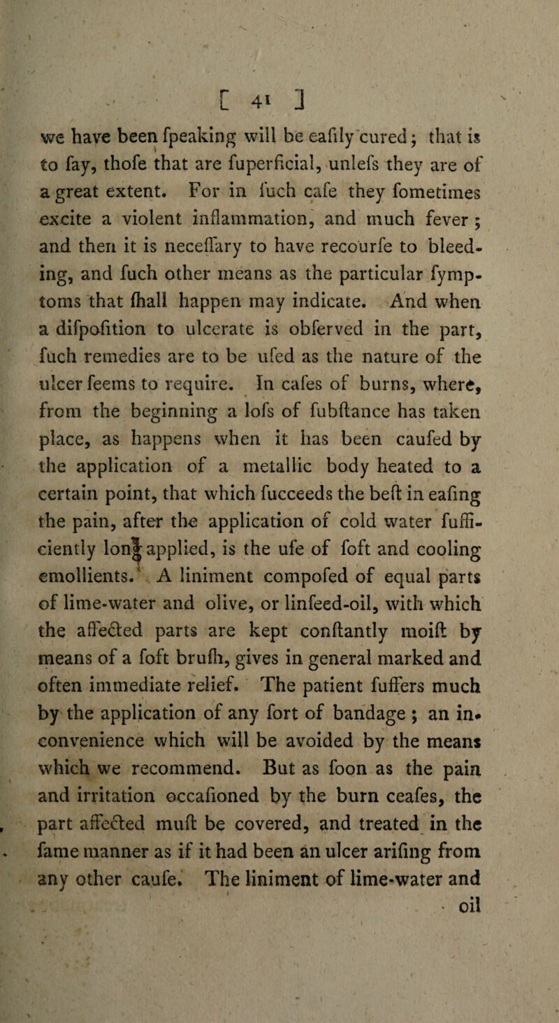 we have been fpeaking will be ealily cured; that is to fay, thofe that are fuperficial, unlels they are of a great extent. For in fuch cafe they fometiines excite a violent inflammation, and much fever ; and then it is neceflary to have recourfe to bleed- ing, and fuch other means as the particular fymp- toms that (hall happen may indicate. And when a difpofition to ulcerate is obferved in the part, fuch remedies are to be ufed as the nature of the ulcer feems to require. In cafes of burns, where, from the beginning a lofs of fubflance has taken place, as happens when it has been caufed by the application of a metallic body heated to a certain point, that which fucceeds the befl: in eafing the pain, after the application of cold water fufli- ciently lonj| applied, is the ufe of foft and cooling emollients/ A liniment compofed of equal parts of lime-water and olive, or linfeed-oil, with which the affected parts are kept conftantly moift by means of a foft brufli, gives in general marked and often immediate relief. The patient fuffers much by the application of any fort of bandage ; an in# convenience which will be avoided by the means which we recommend. But as foon as the pain and irritation occafioned by the burn ceafes, the part affected muff: be covered, and treated in the fame manner as if it had been an ulcer arifing from any other caufe. The liniment of lime-water and • oil i