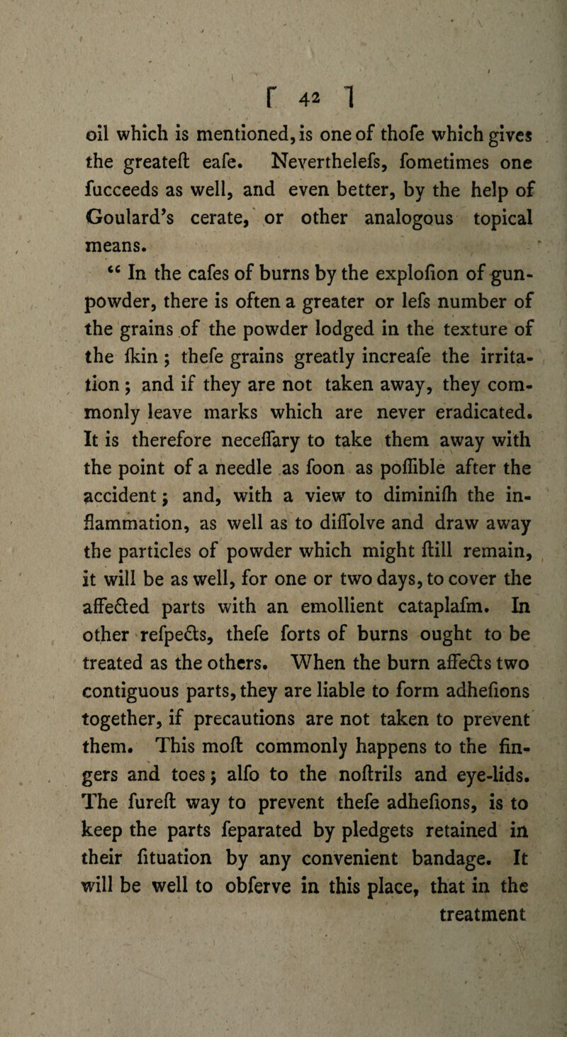 r 42 i oil which is mentioned, is one of thofe which gives the greateft eafe. Neyerthelefs, fometimes one fucceeds as well, and even better, by the help of Goulard’s cerate, or other analogous topical means. <c In the cafes of burns by the explofion of gun¬ powder, there is often a greater or lefs number of the grains of the powder lodged in the texture of the fldn ; thefe grains greatly increafe the irrita¬ tion ; and if they are not taken away, they com¬ monly leave marks which are never eradicated. It is therefore neceflary to take them away with the point of a needle as foon as poflible after the accident; and, with a view to diminifh the in¬ flammation, as well as to diflolve and draw away the particles of powder which might ftill remain, it will be as well, for one or two days, to cover the affe&ed parts with an emollient cataplafm. In other refpe&s, thefe forts of burns ought to be treated as the others. When the burn affe&s two contiguous parts, they are liable to form adhefions together, if precautions are not taken to prevent them. This moft commonly happens to the fin¬ gers and toes; alfo to the noftrils and eye-lids. The fureft way to prevent thefe adhefions, is to keep the parts feparated by pledgets retained in their fituation by any convenient bandage. It will be well to obferve in this place, that in the treatment