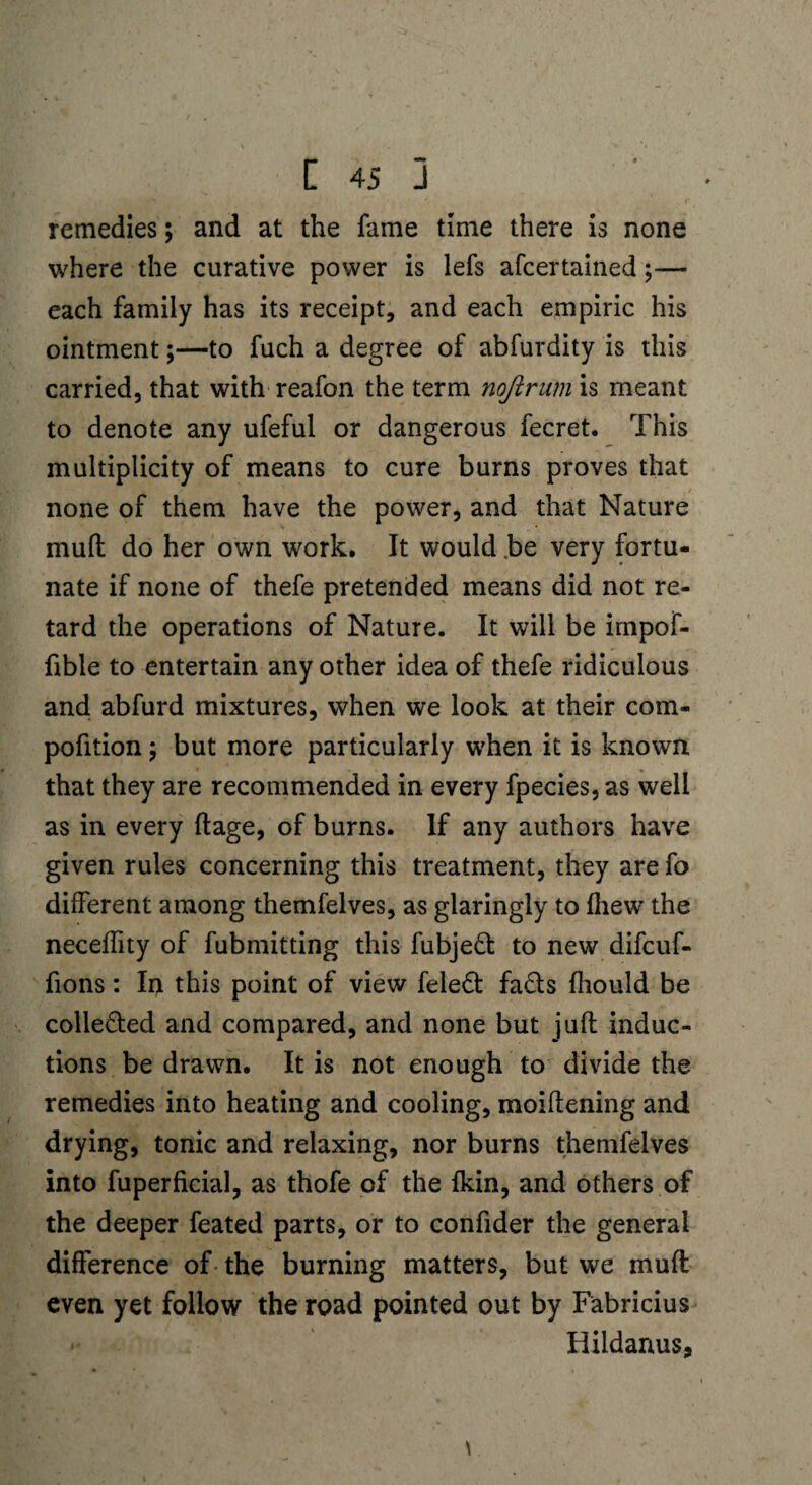 remedies; and at the fame time there is none where the curative power is lefs afcertained;— each family has its receipt, and each empiric his ointment;—to fuch a degree of abfurdity is this carried, that with reafon the term nojirum is meant to denote any ufeful or dangerous fecret. This multiplicity of means to cure burns proves that none of them have the power, and that Nature mud do her own work. It would be very fortu¬ nate if none of thefe pretended means did not re¬ tard the operations of Nature. It will be impof- fible to entertain any other idea of thefe ridiculous and abfurd mixtures, when we look at their com- pofition; but more particularly when it is known that they are recommended in every fpecies, as well as in every ftage, of burns. If any authors have given rules concerning this treatment, they are fo different among themfelves, as glaringly to fliew the neceffity of fubmitting this fubjeft: to new difcuf- fions: In this point of view feledt fa£ts fhould be colle&ed and compared, and none but juft induc¬ tions be drawn. It is not enough to divide the remedies into heating and cooling, moiftening and drying, tonic and relaxing, nor burns themfelves into fuperficial, as thofe of the fkin, and others of the deeper feated parts, or to confider the general difference of the burning matters, but we muft even yet follow the road pointed out by Fabricius >• Hildanus, \