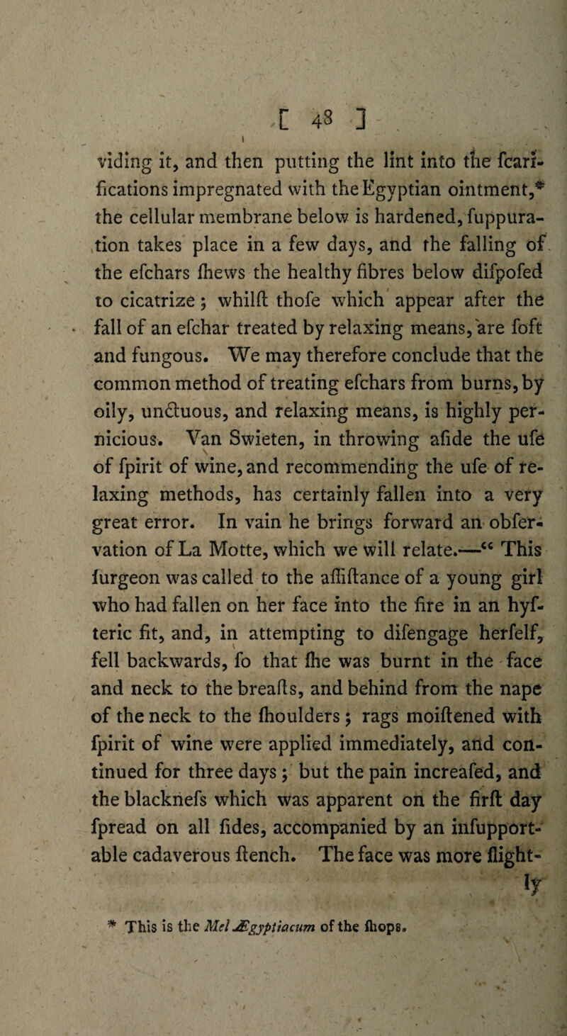-[ 43 ] l viding it, and then putting the lint into the fcari- fications impregnated with the Egyptian ointment,* the cellular membrane below is hardened, fuppura- ,tion takes place in a few days, and the falling of the efchars ihews the healthy fibres below difpofed to cicatrize; whilfl thofe which appear after the • fall of an efchar treated by relaxing means, are foft and fungous. We may therefore conclude that the common method of treating efchars from burns, by oily, un&uous, and relaxing means, is highly per¬ nicious. Van Swieten, in throwing afide the ufe of fpirit of wine, and recommending the ufe of re¬ laxing methods, has certainly fallen into a very great error. In vain he brings forward an obfer* vation of La Motte, which we will relate.—“ This furgeon was called to the affiftance of a young girl who had fallen on her face into the fire in an hyf- teric fit, and, in attempting to difengage herfelf, fell backwards, fo that (he was burnt in the face and neck to the breads, and behind from the nape of the neck to the fhoulders; rags moiftened with fpirit of wine were applied immediately, and con¬ tinued for three days; but the pain increafed, and the blacknefs which was apparent on the firft day fpread on all fides, accompanied by an infupport- able cadaverous ftench. The face was more flight- , . ■* ly * This is the Mel JEgyptiacum of the fliops.