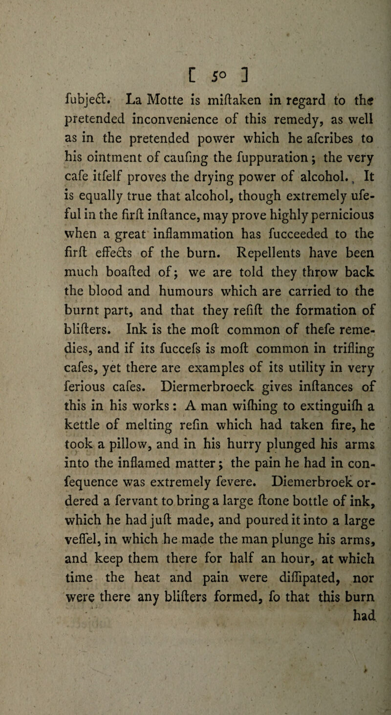 fubje£l. La Motte Is miftaken in regard to the pretended inconvenience of this remedy, as well as in the pretended power which he afcribes to his ointment of caufmg the fuppuration; the very cafe itfelf proves the drying power of alcohol., It is equally true that alcohol, though extremely ufe- ful in the firft inftance, may prove highly pernicious when a great inflammation has fucceeded to the firft effe&s of the burn. Repellents have been much boafted of; we are told they throw back the blood and humours which are carried to the burnt part, and that they refill the formation of blifters. Ink is the moil common of thefe reme¬ dies, and if its fuccefs is moll common in trifling cafes, yet there are examples of its utility in very ferious cafes. Diermerbroeck gives inllances of this in his works: A man wifhing to extinguifli a kettle of melting refin which had taken fire, he took a pillow, and in his hurry plunged his arms into the inflamed matter; the pain he had in con¬ fluence was extremely fevere. Diemerbroek or¬ dered a fervant to bring a large ftone bottle of ink, which he had juft made, and poured it into a large veflfel, in which he made the man plunge his arms, and keep them there for half an hour, at which time the heat and pain were diflipated, nor were there any blifters formed, fo that this burn had