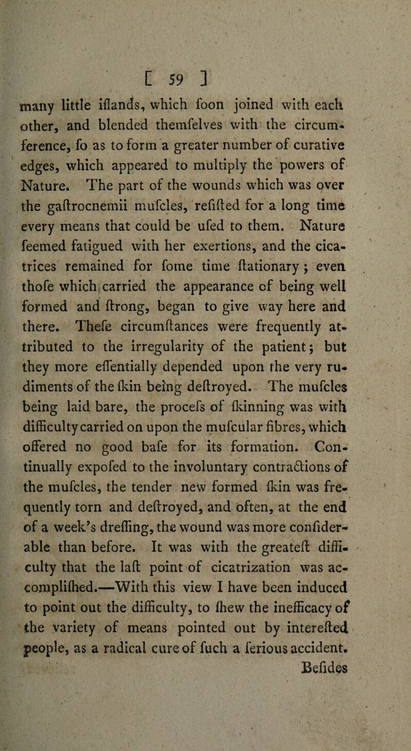 many little iflands, which foon joined with each other, and blended themfelves with the circum- ference, fo as to form a greater number of curative edges, which appeared to multiply the powers of Nature. The part of the wounds which was over the galtrocnemii mufcles, refilled for a long time every means that could be ufed to them. Nature feemed fatigued with her exertions, and the cica¬ trices remained for fome time llationary ; even thofe which carried the appearance cf being well formed and ftrong, began to give way here and there. Thefe circumflances were frequently at¬ tributed to the irregularity of the patient; but they more elfentially depended upon the very ru¬ diments of the Ikin being dellroyed. The mufcles being laid bare, the procefs of fkinning was with difficulty carried on upon the mufcular fibres, which offered no good bafe for its formation. Con¬ tinually expofed to the involuntary contractions of the mufcles, the tender new formed dan was fre¬ quently torn and dellroyed, and often, at the end of a week’s dreffing, the wound was more consider¬ able than before. It was with the greatell diffi¬ culty that the laft point of cicatrization was ac- complilhed.—With this view I have been induced to point out the difficulty, to fhew the inefficacy of the variety of means pointed out by interefted people, as a radical cure of fuch a ferious accident. Befides