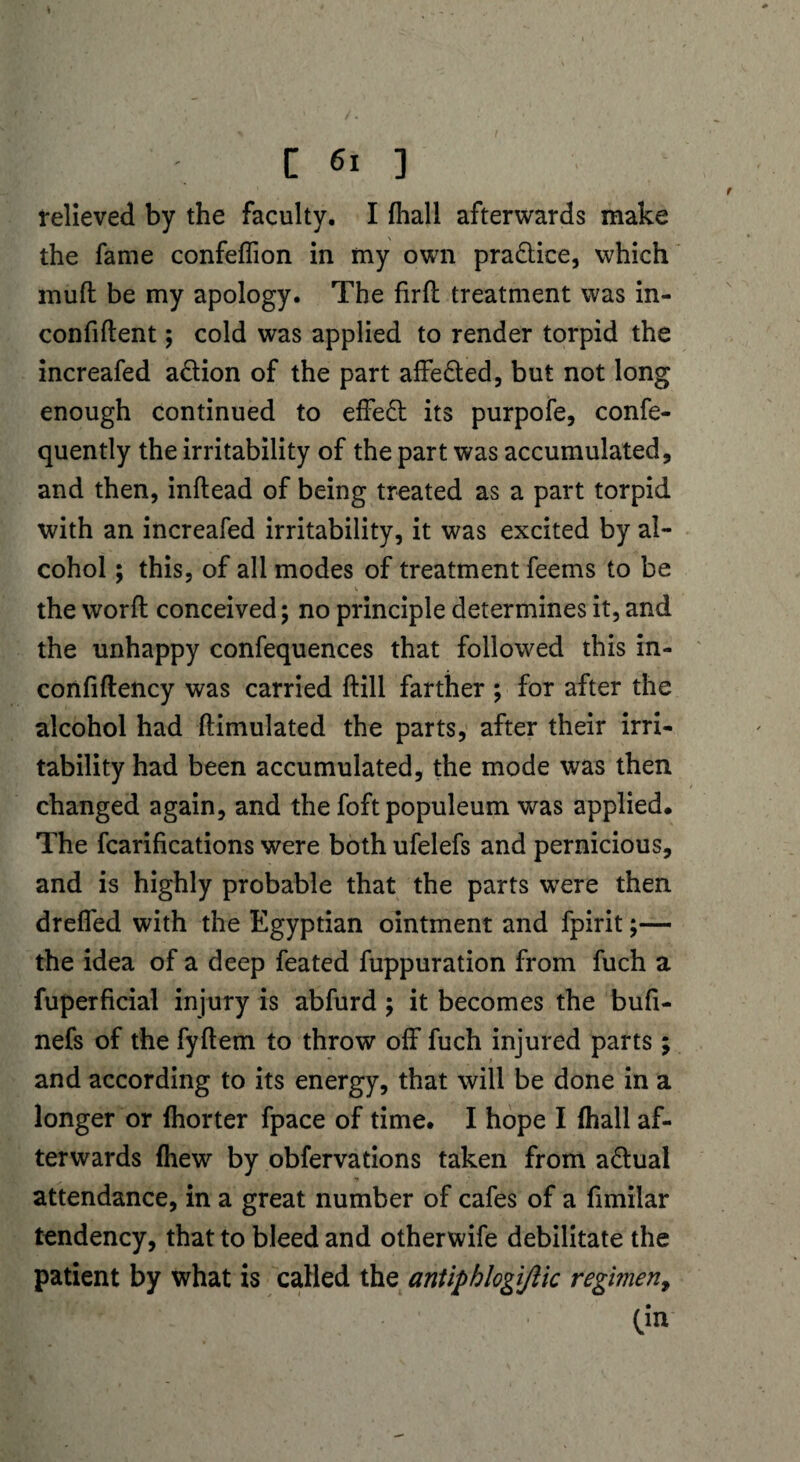 [61 ] relieved by the faculty. I fhall afterwards make the fame confeffion in my own pra&ice, which mufl be my apology. The firfl treatment was in- confiftent; cold was applied to render torpid the increafed action of the part affe&ed, but not long enough continued to effect its purpofe, conse¬ quently the irritability of the part was accumulated, and then, inftead of being treated as a part torpid with an increafed irritability, it was excited by al¬ cohol ; this, of all modes of treatment feems to be V the word: conceived; no principle determines it, and the unhappy confequences that followed this in- confiftency was carried ftill farther ; for after the alcohol had ftimulated the parts, after their irri¬ tability had been accumulated, the mode was then changed again, and the foftpopuleum was applied. The Scarifications were both ufelefs and pernicious, and is highly probable that the parts wrere then dreffed with the Egyptian ointment and fpirit;— the idea of a deep Seated Suppuration from Such a Superficial injury is abfurd; it becomes the bufi- nefs of the fyftem to throw off Such injured parts; and according to its energy, that will be done in a longer or fhorter Space of time. I hope I fhall af¬ terwards {hew by observations taken from actual ■. * i 79 . attendance, in a great number of cafes of a Similar tendency, that to bleed and otherwise debilitate the patient by what is called the antiphlogifiic regimen, (in