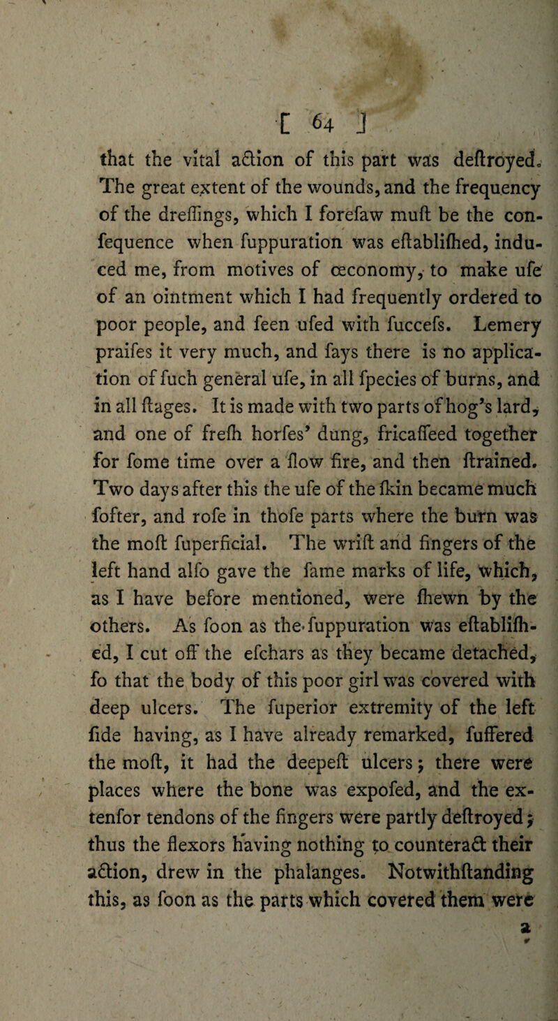 that the vital aCtion of this part was deftroyech The great extent of the wounds, and the frequency of the dreflings, which I forefaw muft be the con- fequence when fuppuration was eftablifhed, indu¬ ced me, from motives of ceconomy, to make ufe of an ointment which I had frequently ordered to poor people, and feen ufed with fuccefs. Lemery praifes it very much, and fays there is no applica¬ tion of fuch general ufe, in all fpecies of burns, and in all ftages. It is made with two parts of hog’s lard, and one of frefh horfes’ dung, fricaffeed together for fome time over a flow fire, and then {trained. Two days after this the ufe of thelkin became much fofter, and rofe in thofe parts where the burn was the mofl fup'erficial. The wrifl: and fingers of the left hand alfo gave the fame marks of life, which, as I have before mentioned, were (hewn by the others. As foon as the-fuppuration was eftablifh- ed, I cut off the efchars as they became detached, fo that the body of this poor girl was covered with deep ulcers. The fuperior extremity of the left fide having, as I have already remarked, fuffered the molt, it had the deeped ulcers; there were places where the bone was expofed, and the ex- tenfor tendons of the fingers were partly deftroyed; thus the flexors having nothing t:o counteract their aCtion, drew in the phalanges. Notwithftanding this, as foon as the parts which covered them were . ' a *