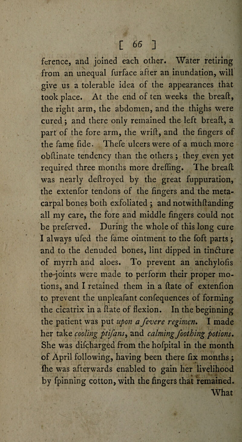 ference, and joined each other. Water retiring from an unequal furface after an inundation, will give us a tolerable idea of the appearances that took place. At the end of ten weeks the bread, the right arm, the abdomen, and the thighs were cured; and there only remained the left bread, a part of the fore arm, the wrid, and the fingers of the fame fide. Thefe ulcers were of a much more obdinate tendency than the others; they even yet required three months more dreding. The bread * was nearly dedroyed by the great fuppuration, the extenfor tendons of the fingers and the meta¬ carpal bones both exfoliated ; and notwithdanding all my care, the fore and middle fingers could not be preferved. During the whole of this long cure I always ufed the fame ointment to the foft parts; and to the denuded bones, lint dipped in tin&ure of myrrh and aloes. To prevent an anchylofis the-joints were made to perform their proper mo¬ tions, and I retained them in a date of extenfion to prevent the unpleafant confequences of forming the cicatrix in a date of flexion. In the beginning the patient was put upon a fevere regimen. I made her take cooling ptifans, and calming foothing potions. She was difcharged from the hofpital in the month of April following, having been there fix months; {he was afterwards enabled to gain her livelihood ^ ‘4 1  * by fpinning cotton, with the fingers that remained. What